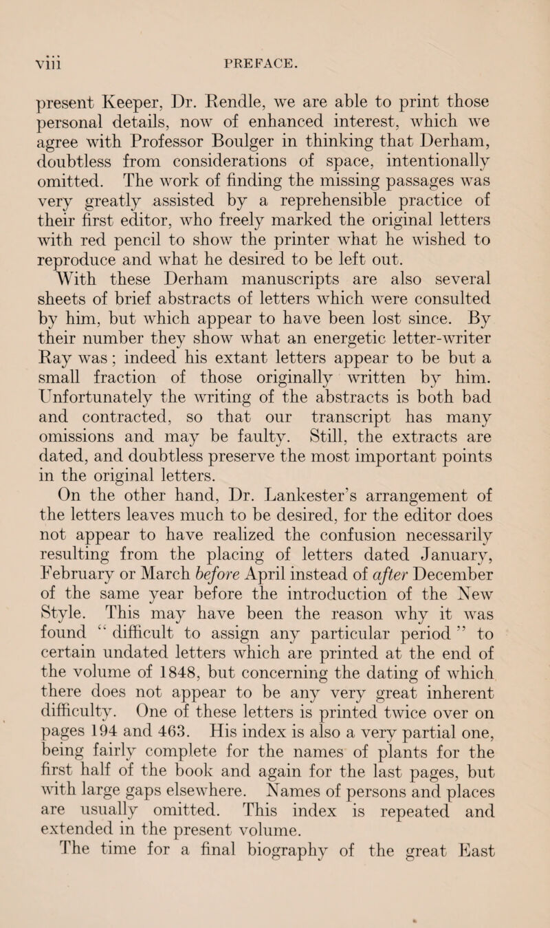 present Keeper, Dr. Bendle, we are able to print those personal details, now of enhanced interest, which we agree with Professor Boulger in thinking that Derham, doubtless from considerations of space, intentionally omitted. The work of finding the missing passages was very greatly assisted by a reprehensible practice of their first editor, who freely marked the original letters with red pencil to show the printer what he wished to reproduce and what he desired to be left out. With these Derham manuscripts are also several sheets of brief abstracts of letters which were consulted by him, but which appear to have been lost since. By their number they show what an energetic letter-writer Bay was; indeed his extant letters appear to be but a small fraction of those originally written by him. Unfortunately the writing of the abstracts is both bad and contracted, so that our transcript has many omissions and may be faulty. Still, the extracts are dated, and doubtless preserve the most important points in the original letters. On the other hand, Dr. Lankester’s arrangement of the letters leaves much to be desired, for the editor does not appear to have realized the confusion necessarily resulting from the placing of letters dated January, February or March before April instead of after December of the same year before the introduction of the New Style. This may have been the reason why it was found “ difficult to assign any particular period ” to certain undated letters which are printed at the end of the volume of 1848, but concerning the dating of which there does not appear to be any very great inherent difficulty. One of these letters is printed twice over on pages 194 and 463. His index is also a very partial one, being fairly complete for the names of plants for the first half of the book and again for the last pages, but with large gaps elsewhere. Names of persons and places are usually omitted. This index is repeated and extended in the present volume. The time for a final biography of the great East