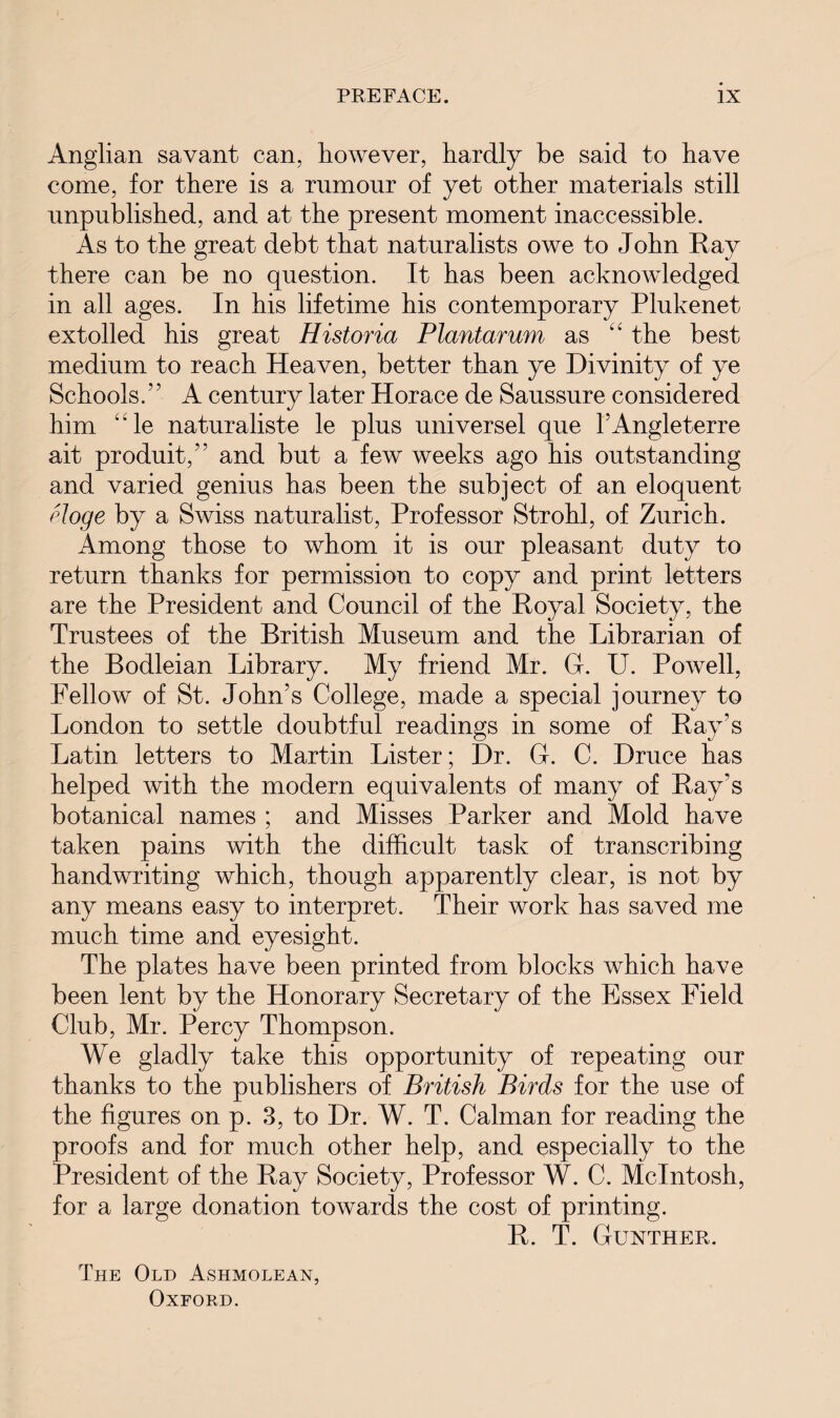 Anglian savant can, however, hardly be said to have come, for there is a rumour of yet other materials still unpublished, and at the present moment inaccessible. As to the great debt that naturalists owe to John Ray there can be no question. It has been acknowledged in all ages. In his lifetime his contemporary Plukenet extolled his great Historia Plantarum as the best medium to reach Heaven, better than ye Divinity of ye Schools / ’ A century later Horace de Saussure considered him “le naturaliste le plus universel que l’Angleterre ait product,’’ and but a few weeks ago his outstanding and varied genius has been the subject of an eloquent eloge by a Swiss naturalist, Professor Strohl, of Zurich. Among those to whom it is our pleasant duty to return thanks for permission to copy and print letters are the President and Council of the Royal Society, the Trustees of the British Museum and the Librarian of the Bodleian Library. My friend Mr. G. U. Powell, Fellow of St. John’s College, made a special journey to London to settle doubtful readings in some of Ray’s Latin letters to Martin Lister; Dr. G. C. Druce has helped with the modern equivalents of many of Ray's botanical names ; and Misses Parker and Mold have taken pains with the difficult task of transcribing handwriting which, though apparently clear, is not by any means easy to interpret. Their work has saved me much time and eyesight. The plates have been printed from blocks which have been lent by the Honorary Secretary of the Essex Field Club, Mr. Percy Thompson. We gladly take this opportunity of repeating our thanks to the publishers of British Birds for the use of the figures on p. 3, to Dr. W. T. Caiman for reading the proofs and for much other help, and especially to the President of the Ray Society, Professor W. C. McIntosh, for a large donation towards the cost of printing. R. T. Gunther. The Old Ashmolean, Oxford.