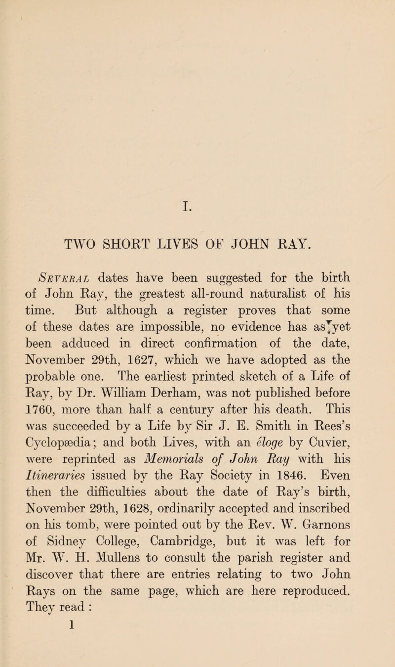 TWO SHORT LIVES OF JOHN RAY. Several dates have been suggested for the birth of John Ray, the greatest all-round naturalist of his time. But although a register proves that some of these dates are impossible, no evidence has asjyet been adduced in direct confirmation of the date, November 29th, 1627, which we have adopted as the probable one. The earliest printed sketch of a Life of Ray, by Dr. William Derham, was not published before 1760, more than half a century after his death. This was succeeded by a Life by Sir J. E. Smith in Rees’s Cyclopaedia; and both Lives, with an eloge by Cuvier, were reprinted as Memorials of John Ray with his Itineraries issued by the Ray Society in 1846. Even then the difficulties about the date of Ray’s birth, November 29th, 1628, ordinarily accepted and inscribed on his tomb, were pointed out by the Rev. W. Garnons of Sidney College, Cambridge, but it was left for Mr. W. H. Mullens to consult the parish register and discover that there are entries relating to two John Rays on the same page, which are here reproduced. They read : 1