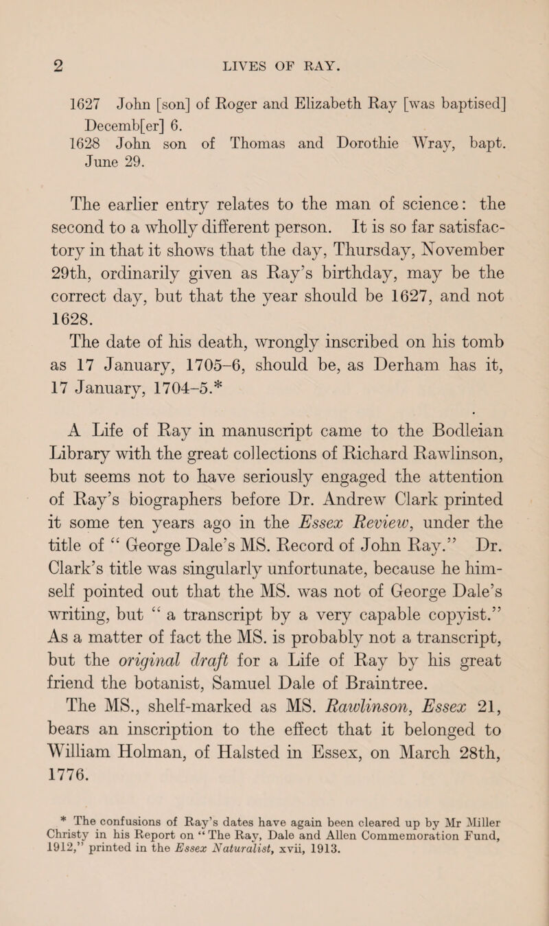 1627 John [son] of Roger and Elizabeth Ray [was baptised] Decemb[er] 6. 1628 John son of Thomas and Dorothie Wray, bapt. June 29. The earlier entry relates to the man of science: the second to a wholly different person. It is so far satisfac¬ tory in that it shows that the day, Thursday, November 29th, ordinarily given as Ray’s birthday, may be the correct day, but that the year should be 1627, and not 1628. The date of his death, wrongly inscribed on his tomb as 17 January, 1705-6, should be, as Derham has it, 17 January, 1704-5.* A Life of Ray in manuscript came to the Bodleian Library with the great collections of Richard Rawlinson, but seems not to have seriously engaged the attention of Ray’s biographers before Dr. Andrew Clark printed it some ten years ago in the Essex Review, under the title of “ George Dale’s MS. Record of John Ray.” Dr. Clark’s title was singularly unfortunate, because he him¬ self pointed out that the MS. was not of George Dale’s writing, but “ a transcript by a very capable copyist.” As a matter of fact the MS. is probably not a transcript, but the original draft for a Life of Ray by his great friend the botanist, Samuel Dale of Braintree. The MS., shelf-marked as MS. Rawlinson, Essex 21, bears an inscription to the effect that it belonged to William Holman, of Halsted in Essex, on March 28th, 1776. * The confusions of Ray’s dates have again been cleared up by Mr Miller Christy in his Report on “The Ray, Dale and Allen Commemoration Fund, 1912,” printed in the Essex Naturalist, xvii, 1913.