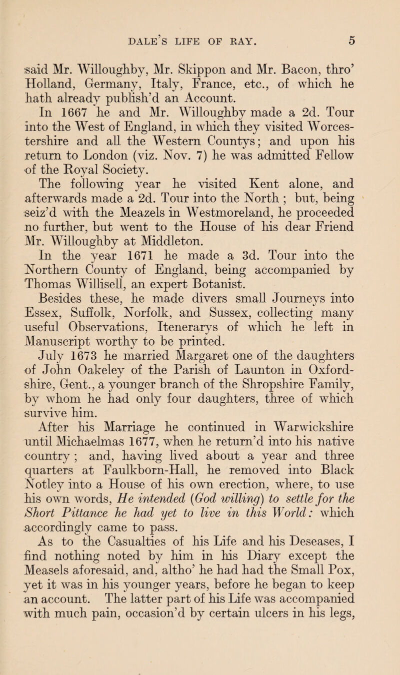 $aid Mr. Willoughby, Mr. Skippon and Mr. Bacon, thro’ Holland, Germany, Italy, France, etc., of which he hath already publish’d an Account. In 1667 he and Mr. Willoughby made a 2d. Tour into the West of England, in which they visited Worces¬ tershire and all the Western Countys; and upon his return to London (viz. Nov. 7) he was admitted Fellow of the Royal Society. The following year he visited Kent alone, and afterwards made a 2d. Tour into the North ; but, being seiz’d with the Meazels in Westmoreland, he proceeded no further, but went to the House of his dear Friend Mr. Willoughby at Middleton. In the year 1671 he made a 3d. Tour into the Northern County of England, being accompanied by Thomas Willisell, an expert Botanist. Besides these, he made divers small Journeys into Essex, Suffolk, Norfolk, and Sussex, collecting many useful Observations, Itenerarys of which he left in Manuscript worthy to be printed. July 1673 he married Margaret one of the daughters of John Oakeley of the Parish of Launton in Oxford¬ shire, Gent., a younger branch of the Shropshire Family, by whom he had only four daughters, three of which survive him. After his Marriage he continued in Warwickshire until Michaelmas 1677, when he return’d into his native country ; and, having lived about a year and three quarters at Faulkborn-Hall, he removed into Black Notley into a House of his own erection, where, to use his own words, He intended (God willing) to settle for the Short Pittance he had yet to live in this World: which accordingly came to pass. As to the Casualties of his Life and his Deseases, I find nothing noted by him in his Diary except the Measels aforesaid, and, altho’ he had had the Small Pox, yet it was in his younger years, before he began to keep an account. The latter part of his Life was accompanied with much pain, occasion’d by certain ulcers in his legs,