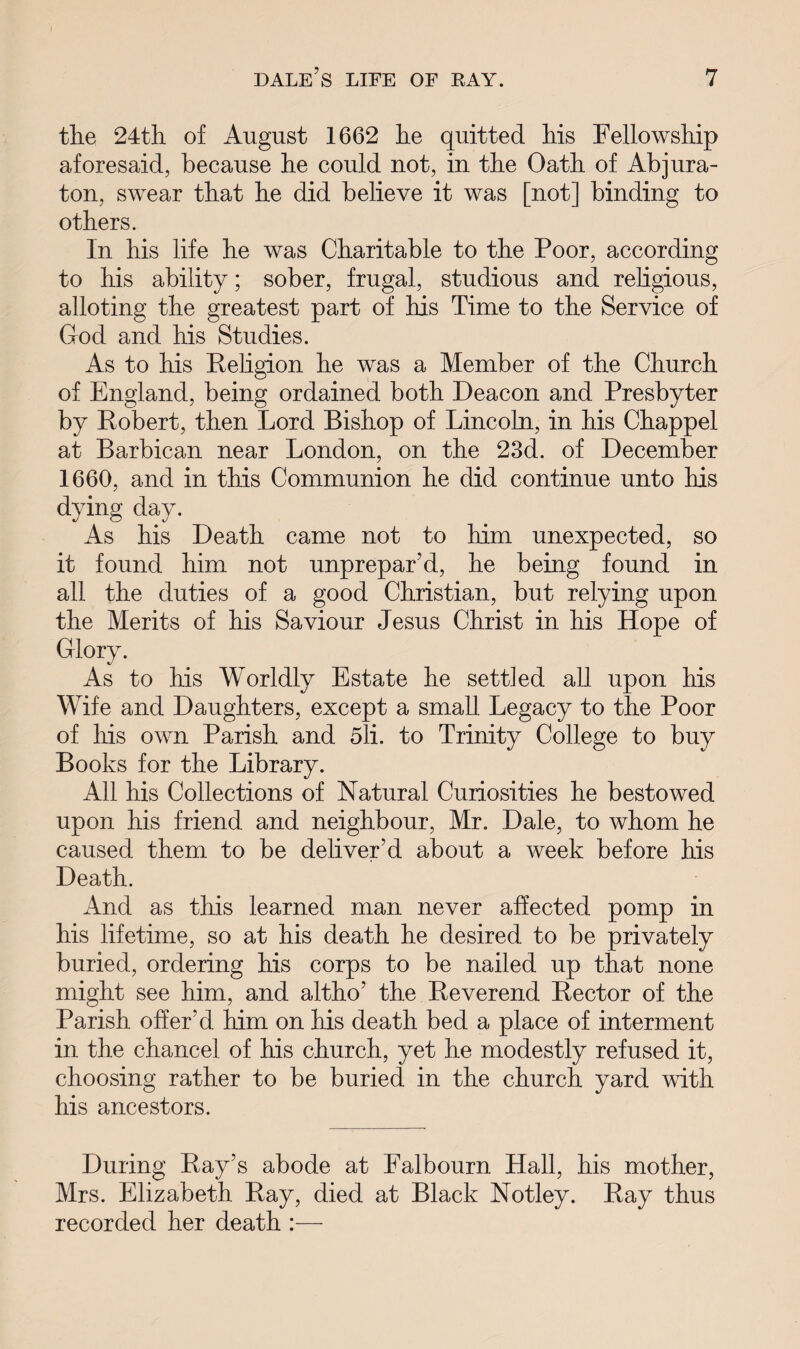 tlie 24th of August 1662 he quitted his Fellowship aforesaid, because he could not, in the Oath of Abjura- ton, swear that he did believe it was [not] binding to others. In his life he was Charitable to the Poor, according to his ability; sober, frugal, studious and religious, alloting the greatest part of his Time to the Service of God and his Studies. As to his Religion he was a Member of the Church of England, being ordained both Deacon and Presbyter by Robert, then Lord Bishop of Lincoln, in his Chappel at Barbican near London, on the 23d. of December 1660, and in this Communion he did continue unto his dying day. As his Death came not to him unexpected, so it found him not unprepar’d, he being found in all the duties of a good Christian, but relying upon the Merits of his Saviour Jesus Christ in his Hope of Glory. As to his Worldly Estate he settled all upon his Wife and Daughters, except a small Legacy to the Poor of his own Parish and 5li. to Trinity College to buy Books for the Library. All his Collections of Natural Curiosities he bestowed upon his friend and neighbour, Mr. Dale, to whom he caused them to be deliver’d about a week before his Death. And as this learned man never affected pomp in his lifetime, so at his death he desired to be privately buried, ordering his corps to be nailed up that none might see him, and altho’ the Reverend Rector of the Parish offer’d him on his death bed a place of interment in the chancel of his church, yet he modestly refused it, choosing rather to be buried in the church yard with his ancestors. During Ray’s abode at Falbourn Hall, his mother, Mrs. Elizabeth Ray, died at Black Notley. Ray thus recorded her death :—