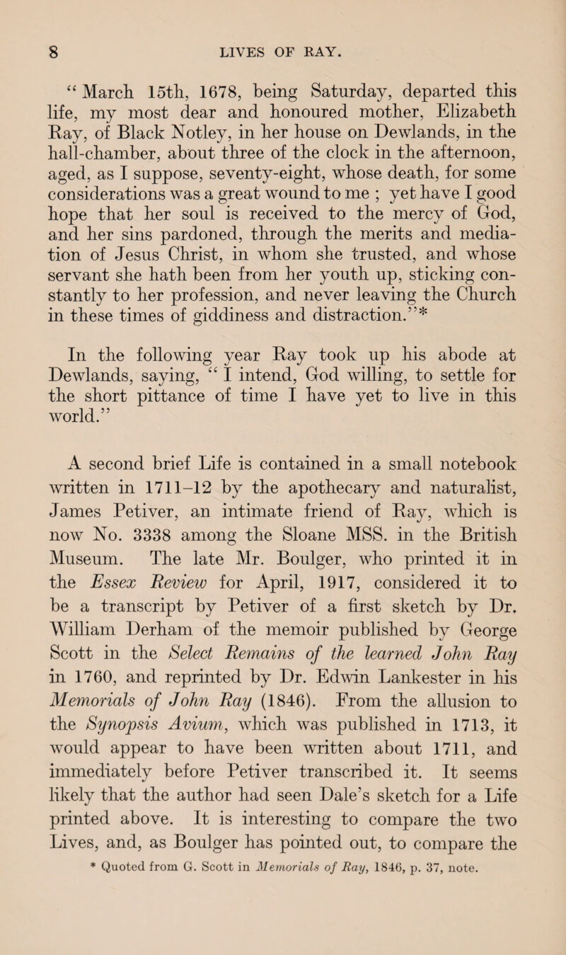 “ March. 15th, 1678, being Saturday, departed this life, my most dear and honoured mother, Elizabeth Ray, of Black Notley, in her house on Dewlands, in the hall-chamber, about three of the clock in the afternoon, aged, as I suppose, seventy-eight, whose death, for some considerations was a great wound to me ; yet have I good hope that her soul is received to the mercy of God, and her sins pardoned, through the merits and media¬ tion of Jesus Christ, in whom she trusted, and whose servant she hath been from her youth up, sticking con¬ stantly to her profession, and never leaving the Church in these times of giddiness and distraction.”* In the following year Ray took up his abode at Dewlands, saying, “ I intend, God willing, to settle for the short pittance of time I have yet to live in this world.”' A second brief Life is contained in a small notebook written in 1711-12 by the apothecary and naturalist, James Petiver, an intimate friend of Ray, which is now No. 3338 among the Sloane MSS. in the British Museum. The late Mr. Boulger, who printed it in the Essex Review for April, 1917, considered it to be a transcript by Petiver of a first sketch by Dr. William Derham of the memoir published by George Scott in the Select Remains of the learned John Ray in 1760, and reprinted by Dr. Edwin Lankester in his Memorials of John Ray (1846). From the allusion to the Synopsis Avium, which was published in 1713, it would appear to have been written about 1711, and immediately before Petiver transcribed it. It seems likely that the author had seen Dale’s sketch for a Life printed above. It is interesting to compare the two Lives, and, as Boulger has pointed out, to compare the * Quoted from G. Scott in Memorials of Ray, 1846, p. 37, note.