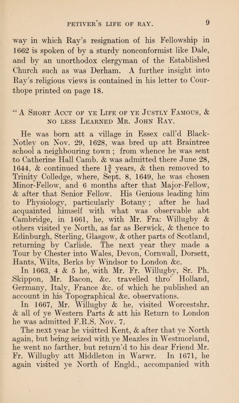 way in which Ray’s resignation of his Fellowship in 1662 is spoken of by a sturdy nonconformist like Dale, and by an unorthodox clergyman of the Established Church such as was Derham. A further insight into Ray’s religious views is contained in his letter to Cour- thope printed on page 18. ■“ A Short Acct of ye Life of ye Justly Famous, & no less Learned Mr. John Ray. He was born att a village in Essex call’d Black- Notley on Nov. 29, 1628, was bred up att Braintree school a neighbouring town ; from whence he was sent to Catherine Hall Camb. & was admitted there June 28, 1644, & continued there If years, & then removed to Trinity Colledge, where, Sept. 8, 1649, he was chosen Minor-Fellow, and 6 months after that Major-Fellow, •& after that Senior Fellow. His Genious leading him to Physiology, particularly Botany; after he had acquainted himself with what was observable abt Cambridge, in 1661, he, with Mr. Fra: Willugby & others visited ye North, as far as Berwick, & thence to Edinburgh, Sterling, Glasgow, & other parts of Scotland, returning by Carlisle. The next year they made a Tour by Chester into Wales, Devon, Cornwall, Dorsett, Hants, Wilts, Berks by Windsor to London &c. In 1663, 4 & 5 he, with Mr. Fr. Willugby, Sr. Ph. Skippon, Mr. Bacon, &c. travelled thro’ Holland, Germany, Italy, France &c. of which he published an account in his Topographical &c. observations. In 1667, Mr. Willugby & he, visited Worcestshr. & all of ye Western Parts & att his Return to London he was admitted F.R.S. Nov. 7. The next year he visitted Kent, & after that ye North again, but being seized with ye Meazles in Westmorland, he went no farther, but return’d to his dear Friend Mr. Fr. Willugby att Middleton in Warwr. In 1671, he ugain visited ye North of Engld., accompanied with