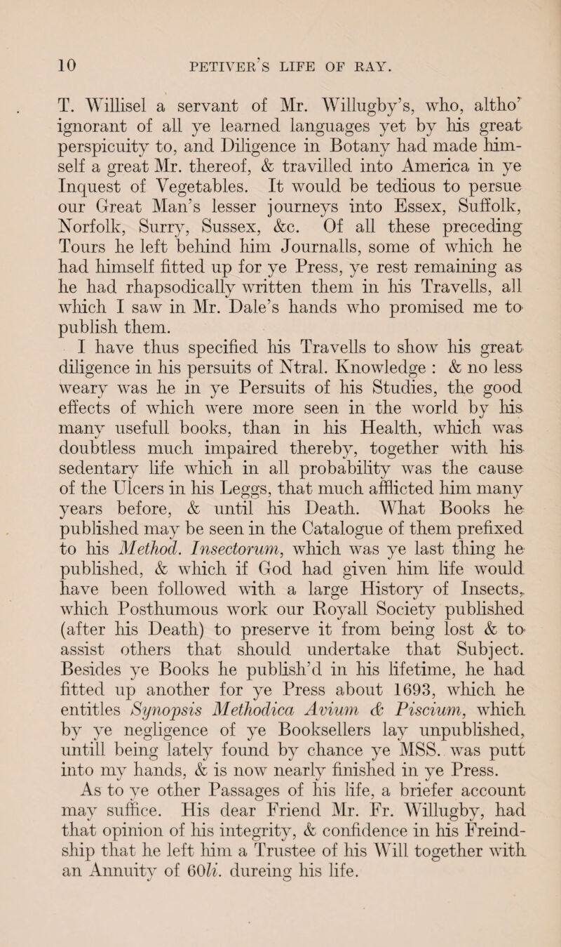 T. Willisel a servant of Mr. Willugby’s, who, altho’ ignorant of all ye learned languages yet by Ms great perspicuity to, and Diligence in Botany bad made Mm- self a great Mr. thereof, & travilled into America in ye Inquest of Vegetables. It would be tedious to persue our Great Man's lesser journeys into Essex, Suffolk, Norfolk, Surry, Sussex, &c. Of all these preceding Tours he left behind him Journalls, some of which he had himself fitted up for ye Press, ye rest remaining as he had rhapsodically written them in his Traveils, all which I saw in Mr. Dale's hands who promised me to publish them. I have thus specified his Travells to show his great diligence in his persuits of Ntral. Knowledge : & no less weary was he in ye Persuits of his Studies, the good effects of which were more seen in the world bv his many usefull books, than in his Health, which was doubtless much impaired thereby, together with his sedentary life which in all probability was the cause of the Ulcers in his Leggs, that much afflicted him many years before, & until his Death. What Books he published may be seen in the Catalogue of them prefixed to his Method. Insectorum, which was ye last thing he published, & which if God had given him life would have been followed with a large History of Insects,, which Posthumous work our Boyall Society published (after his Death) to preserve it from being lost & to- assist others that should undertake that Subject. Besides ye Books he publish'd in his lifetime, he had fitted up another for ye Press about 1693, which he entitles Synopsis Methodica Avium & Piscium, which by ye negligence of ye Booksellers lay unpublished, untill being lately found by chance ye MSS. was putt into my hands, & is now nearly finished in ye Press. As to ye other Passages of his life, a briefer account may suffice. His dear Friend Mr. Fr. Willugby, had that opinion of his integrity, & confidence in his Freind- ship that he left him a Trustee of his Will together with an Annuity of QOli. dureum his life. o