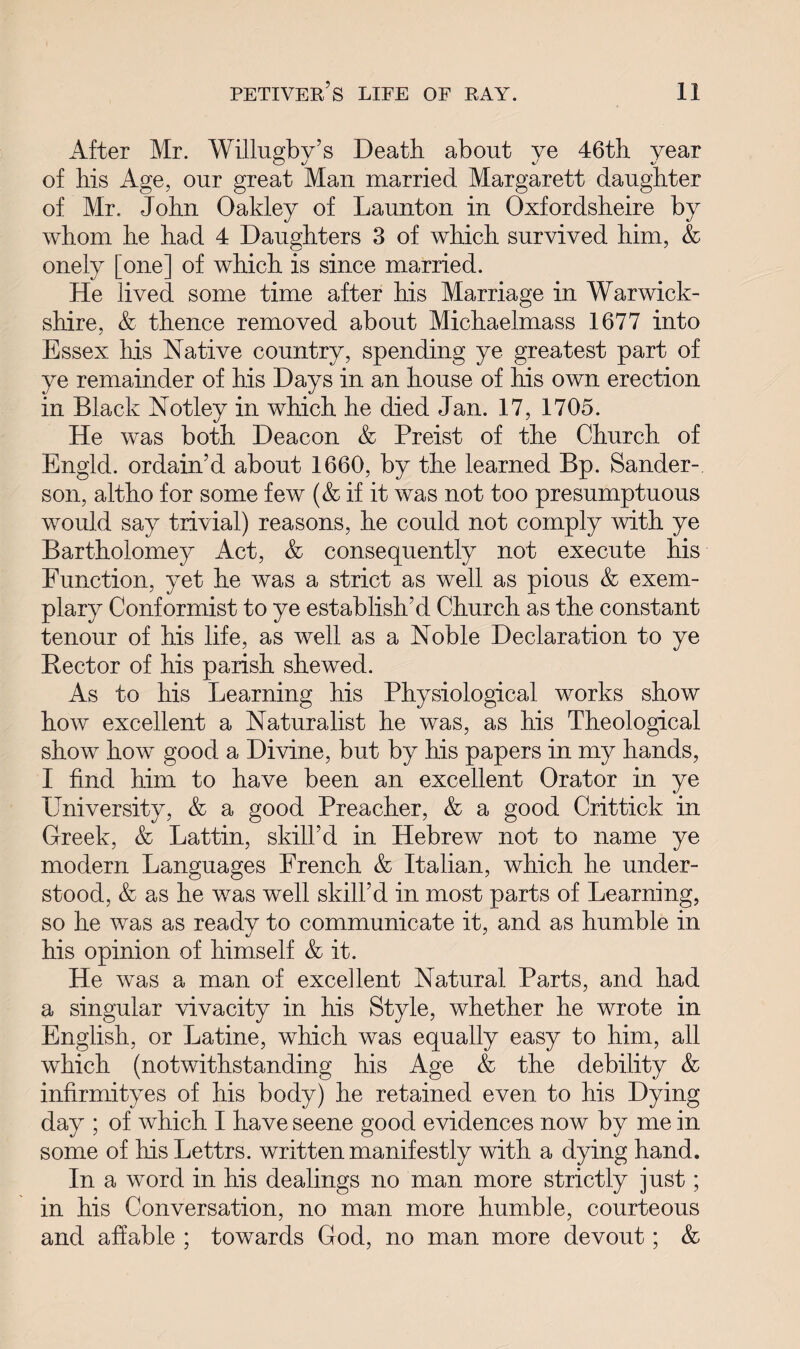 After Mr. Willugby’s Death about ve 46th year of his Age, our great Man married Margarett daughter of Mr. John Oakley of Launton in Oxfordsheire by whom he had 4 Daughters 3 of which survived him, & onely [one] of which is since married. He lived some time after his Marriage in Warwick¬ shire, & thence removed about Michaelmass 1677 into Essex his Native country, spending ye greatest part of ye remainder of his Days in an house of his own erection in Black Notley in which he died Jan. 17, 1705. He was both Deacon & Preist of the Church of Engld. ordain’d about 1660, by the learned Bp. Sander¬ son, altho for some few (& if it was not too presumptuous would say trivial) reasons, he could not comply with ye Bartholomey Act, & consequently not execute his Function, yet he was a strict as well as pious & exem¬ plary Conformist to ye establish’d Church as the constant tenour of his life, as well as a Noble Declaration to ye Hector of his parish shewed. As to his Learning his Physiological works show how excellent a Naturalist he was, as his Theological show how good a Divine, but by his papers in my hands, I find him to have been an excellent Orator in ye University, & a good Preacher, & a good Crittick in Greek, & Lattin, skill’d in Hebrew not to name ye modern Languages French & Italian, which he under¬ stood, & as he was well skill’d in most parts of Learning, so he was as ready to communicate it, and as humble in his opinion of himself & it. He was a man of excellent Natural Parts, and had a singular vivacity in his Style, whether he wrote in English, or Latine, which was equally easy to him, all which (notwithstanding his Age & the debility & infirmityes of his body) he retained even to his Dying day ; of which I have seene good evidences now by me in some of his Lettrs. written manifestly with a dying hand. In a word in his dealings no man more strictly just; in his Conversation, no man more humble, courteous and affable ; towards God, no man more devout; &