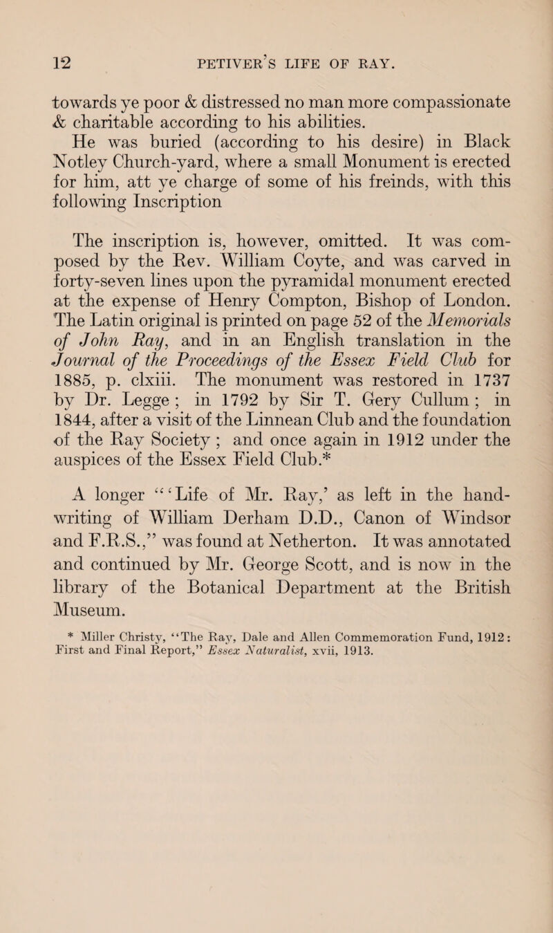 towards ye poor & distressed no man more compassionate A charitable according to his abilities. He was buried (according to his desire) in Black Notley Church-yard, where a small Monument is erected for him, att ye charge of some of his freinds, with this following Inscription The inscription is, however, omitted. It was com¬ posed by the Rev. William Coyte, and was carved in forty-seven lines upon the pyramidal monument erected at the expense of Henry Compton, Bishop of London. The Latin original is printed on page 52 of the Memorials of John Ray, and in an English translation in the Journal of the Proceedings of the Essex Field Club for 1885, p. clxiii. The monument was restored in 1737 by Dr. Legge ; in 1792 by Sir T. Gery Cullum ; in 1844, after a visit of the Linnean Club and the foundation of the Ray Society ; and once again in 1912 under the auspices of the Essex Field Club.* A longer “‘Life of Mr. Ray,’ as left in the hand¬ writing of WTilliam Derham D.D., Canon of Windsor and F.R.S.,” was found at Netherton. It was annotated and continued by Mr. George Scott, and is now in the library of the Botanical Department at the British Museum. * Miller Christy, “The Ray, Dale and Allen Commemoration Fund, 1912: First and Final Report,” Essex Naturalist, xvii, 1913.