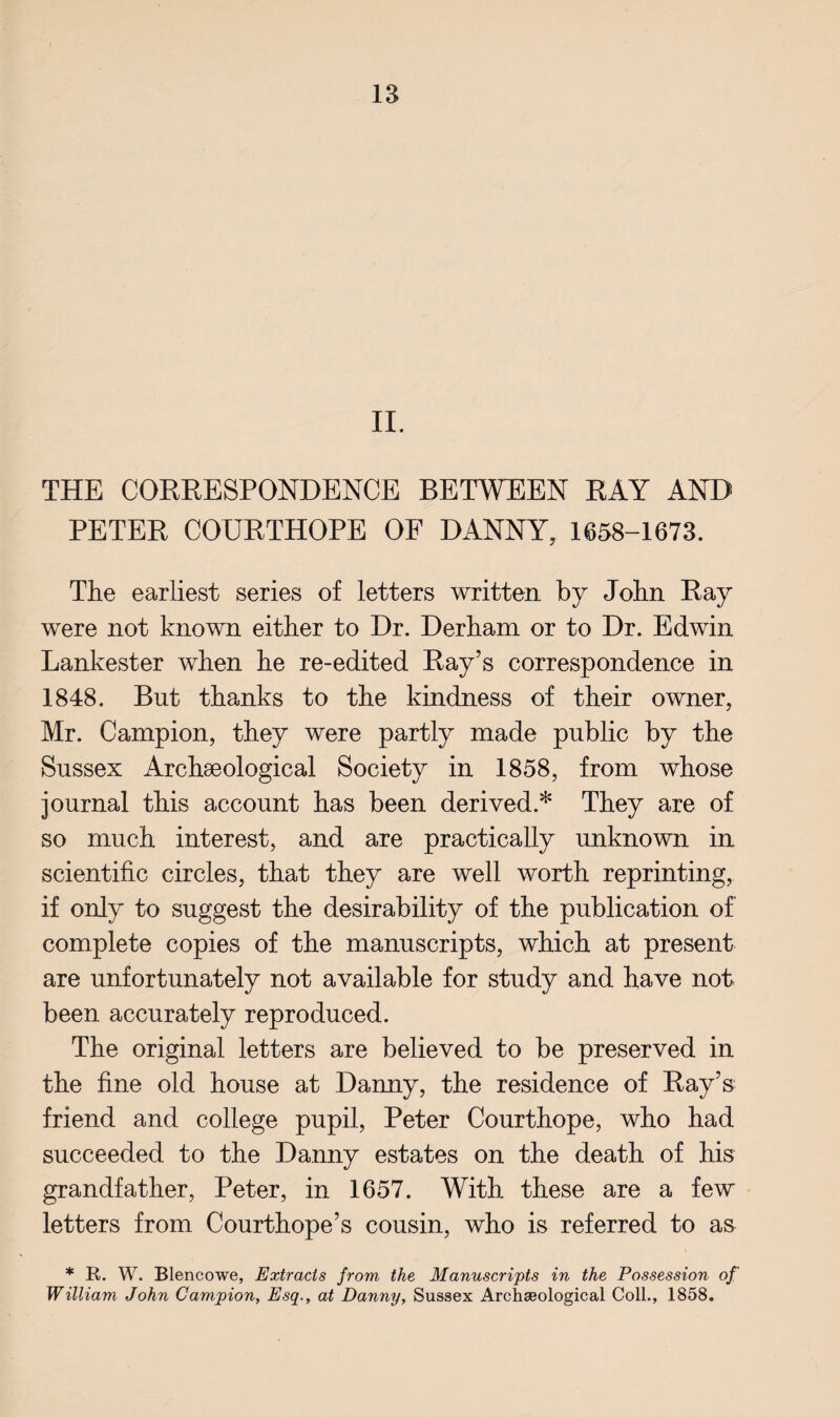 II. THE CORRESPONDENCE BETWEEN RAY AND PETER COURTHOPE OF DANNY, 1658-1673. The earliest series of letters written by John Ray were not known either to Dr. Derham or to Dr. Edwin Lankester when he re-edited Ray’s correspondence in 1848. But thanks to the kindness of their owner, Mr. Campion, they were partly made public by the Sussex Archaeological Society in 1858, from whose journal this account has been derived.* They are of so much interest, and are practically unknown in scientific circles, that they are well worth reprinting, if only to suggest the desirability of the publication of complete copies of the manuscripts, which at present are unfortunately not available for study and have not been accurately reproduced. The original letters are believed to be preserved in the fine old house at Danny, the residence of Ray’s friend and college pupil, Peter Courthope, who had succeeded to the Danny estates on the death of his grandfather, Peter, in 1657. With these are a few letters from Courthope’s cousin, who is referred to as * R. W. Blencowe, Extracts from the Manuscripts in the Possession of William John Campion, Esq., at Danny, Sussex Archseological Coll., 1858.