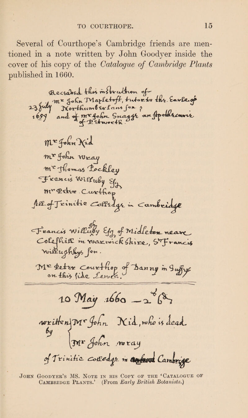 Several of Courthope’s Cambridge friends are men¬ tioned in a note written by John Goodyer inside the cover of his copy of the Catalogue of Cambridge Plants published in 1660. **H]f KoiM-X 6 *V* J« P A in ^' mT VO v*/ty <3 »-si_^5 leaner 'VUlfc^ 7 cT Q-^w^ Jt W tCkLi-ifly £/^ wg_guf^ , db) G_f GiiC i 102... ekA*-tZjiJ$ rJYl’C &6-P&ic Oo^V:fdiop of ^h<Xn lOM Ovt~4:fiOy fvAe, rdijUnj . m IQ idja — -x^i(^S WleijUnYM*' tfohn, yCib ,*”&> ii ImJL h\ $<}Cn. ,ona r cuj ^'fYinibc- cCotflef^k m <%sW Cjatnlr^E^ John Goodyer’s MS. Note in his Copy oe the ‘Catalogue of Cambridge Plants.’ (From Early British Botanists.)