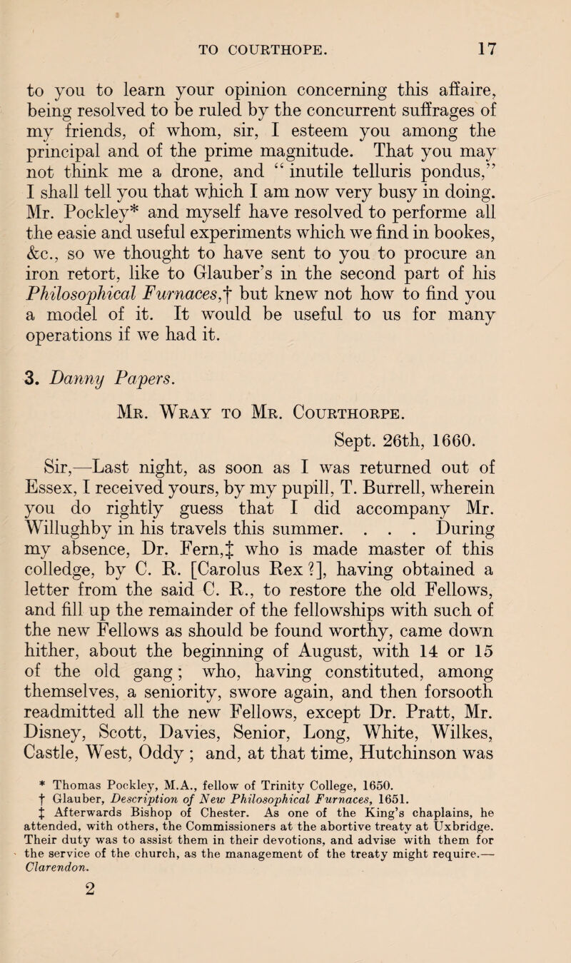 to you to learn your opinion concerning this affaire, being resolved to be ruled by the concurrent suffrages of my friends, of whom, sir, I esteem you among the principal and of the prime magnitude. That you may not think me a drone, and “ inutile telluris pondus,” I shall tell you that which I am now very busy in doing. Mr. Pockley* and myself have resolved to performe all the easie and useful experiments which we find in bookes, &c., so we thought to have sent to you to procure an iron retort, like to Glauber’s in the second part of his Philosophical Furnaces,*j* but knew not how to find you a model of it. It would be useful to us for many operations if we had it. 3. Danny Papers. Mr. Wray to Mr. Courthorpe. Sept. 26th, 1660. Sir,—Last night, as soon as I was returned out of Essex, I received yours, by my pupill, T. Burrell, wherein you do rightly guess that I did accompany Mr. Willughby in his travels this summer. . . . During my absence, Dr. Fern,f who is made master of this colledge, by C. It. [Carolus Rex?], having obtained a letter from the said C. R., to restore the old Fellows, and fill up the remainder of the fellowships with such of the new Fellows as should be found worthy, came down hither, about the beginning of August, with 14 or 15 of the old gang; who, having constituted, among themselves, a seniority, swore again, and then forsooth readmitted all the new Fellows, except Dr. Pratt, Mr. Disney, Scott, Davies, Senior, Long, White, Wilkes, Castle, West, Oddy ; and, at that time, Hutchinson was * Thomas Pockley, M.A., fellow of Trinity College, 1650. f Glauber, Description of New Philosophical Furnaces, 1651. j Afterwards Bishop of Chester. As one of the King’s chaplains, he attended, with others, the Commissioners at the abortive treaty at Uxbridge. Their duty was to assist them in their devotions, and advise with them for the service of the church, as the management of the treaty might require.— Clarendon. 2