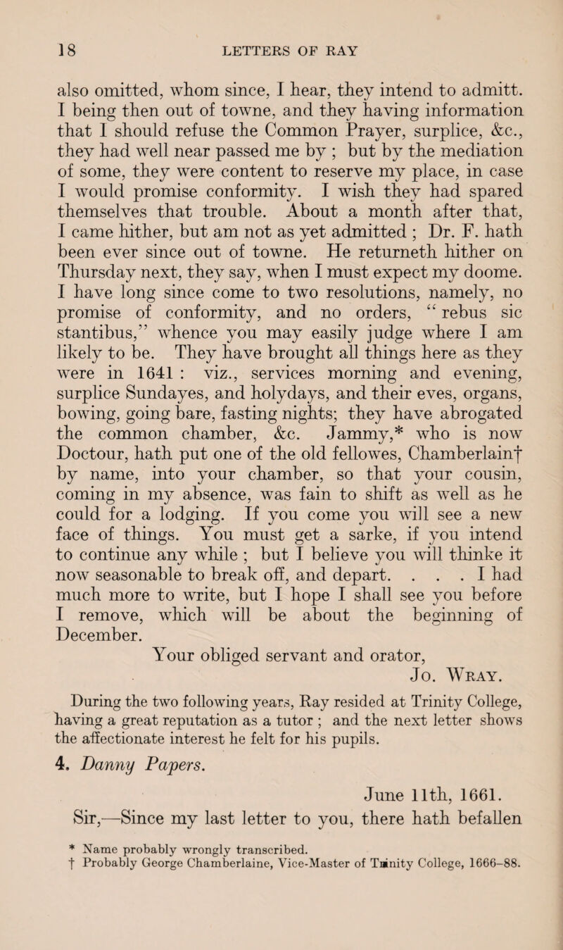 also omitted, whom since, I hear, they intend to admitt. I being then out of towne, and they having information that I should refuse the Common Prayer, surplice, &c., they had well near passed me by ; but by the mediation of some, they were content to reserve my place, in case I would promise conformity. I wish they had spared themselves that trouble. About a month after that, I came hither, but am not as yet admitted ; Dr. F. hath been ever since out of towne. He returneth hither on Thursday next, they say, when I must expect my doome. I have long since come to two resolutions, namely, no promise of conformity, and no orders, “ rebus sic stantibus,” whence you may easily judge where I am likely to be. They have brought all things here as they were in 1641 : viz., services morning and evening, surplice Sundayes, and holydays, and their eves, organs, bowing, going bare, fasting nights; they have abrogated the common chamber, &c. Jammy,* who is now Doctour, hath put one of the old fellowes, Chamberlainf by name, into your chamber, so that your cousin, coming in my absence, was fain to shift as well as he could for a lodging. If you come you will see a new face of things. You must get a sarke, if you intend to continue any while ; but I believe you will thinke it now seasonable to break off, and depart. ... I had much more to write, but I hope I shall see you before I remove, which will be about the beginning of December. Your obliged servant and orator, Jo. Wray. During the two following years, Ray resided at Trinity College, having a great reputation as a tutor ; and the next letter shows the affectionate interest he felt for his pupils. 4, Danny Papers. June 11th, 1661. Sir,—Since my last letter to you, there hath befallen * Name probably wrongly transcribed. t Probably George Chamberlaine, Vice-Master of Tninity College, 1666-88.