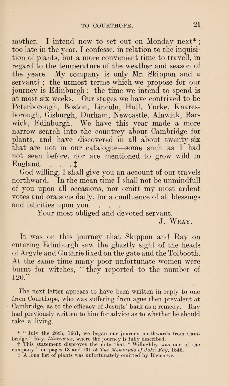 mother. I intend now to set out on Monday next* ; too late in the year, I confesse, in relation to the inquisi¬ tion of plants, but a more convenient time to travell, in regard to the temperature of the weather and season of the yeare. My company is only Mr. Skippon and a servant^ ; the utmost terme which we propose for our journey is Edinburgh ; the time we intend to spend is at most six weeks. Our stages we have contrived to be Peterborough, Boston, Lincoln, Hull, Yorke, Knares- borough, Oisburgh, Durham, Newcastle, Alnwick, Bar- wick, Edinburgh. We have this year made a more narrow search into the countrey about Cambridge for plants, and have discovered in all about twenty-six that are not in our catalogue—some such as I had not seen before, nor are mentioned to grow wild in England. . . . J Clod willing, I shall give you an account of our travels northward. In the mean time I shall not be unmindfull of you upon all occasions, nor omitt my most ardent votes and oraisons daily, for a confluence of all blessings and felicities upon you. . . . Your most obliged and devoted servant. J. Wray. It was on this journey that Skippon and Ray on entering Edinburgh saw the ghastly sight of the heads of Argyle and Guthrie fixed on the gate and the Tolbooth. At the same time many poor unfortunate women were burnt for witches, “ they reported to the number of 120.” » The next letter appears to have been written in reply to one from Courthope, who was suffering from ague then prevalent at Cambridge, as to the efficacy of Jesuits’ bark as a remedy. Ray had previously written to him for advice as to whether he should take a living. * “ July the 26th, 1661, we began our journey northwards from Cam¬ bridge,’ 5 Ray, Itineraries, where the journey is fully described. t This statement disproves the note that “ Willughby was one of the company ” on pages 13 and 131 of The Memorials of John Ray, 1846. } A long list of plants was unfortunately omitted by Blencowe.