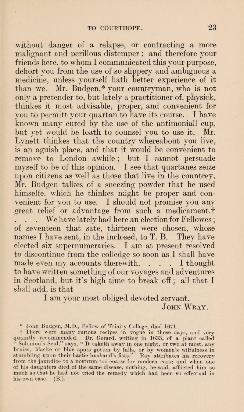 without danger of a relapse, or contracting a more malignant and perillous distemper ; and therefore your friends here, to whom I communicated this your purpose, dehort you from the use of so slippery and ambiguous a medicine, unless yourself hath better experience of it than we. Mr. Budgen,* your countryman, who is not only a pretender to, but lately a practitioner of, physick, thinkes it most advisable, proper, and convenient for you to permitt your quartan to have its course. I have known many cured by the use of the antimoniall cup, but yet would be loath to counsel you to use it. Mr. Lvnett thinkes that the country whereabout you live, is an aguish place, and that it would be convenient to remove to London awhile; but I cannot persuade myself to be of this opinion. I see that quartanes seize upon citizens as well as those that live in the countrey, Mr. Budgen talkes of a sneezing powder that he used himselfe, which he thinkes might be proper and con¬ venient for you to use. I should not promise you any great relief or advantage from such a medicament.f . . . We have lately had here an election for Fellowes; of seventeen that sate, thirteen were chosen, whose names I have sent, in the inclosed, to T. B. They have elected six supernumeraries. I am at present resolved to discontinue from the coll edge so soon as I shall have made even my accounts therewith. ... I thought to have written something of our voyages and adventures in Scotland, but it’s high time to break off ; all that I shall add, is that I am your most obliged devoted servant, John Wray. * John Budgen, M.D., Fellow of Trinity College, died 1671. t There were many curious recipes in vogue in those days, and very quaintly recommended. Dr. Gerard, writing in 1633, of a plant called “ Solomon’s Seal,” says, “ It taketh away in one night, or two at most, any bruise, blacke or blue spots gotten by falls, or by women’s wilfulness in stumbling upon their hastie husband’s fists.” Ray attributes his recovery from the jaundice to a nostrum too coarse for modern ears; and when one of his daughters died of the same disease, nothing, he said, afflicted him so much as that he had not tried the remedy which had been so effectual in his own case. (B.).