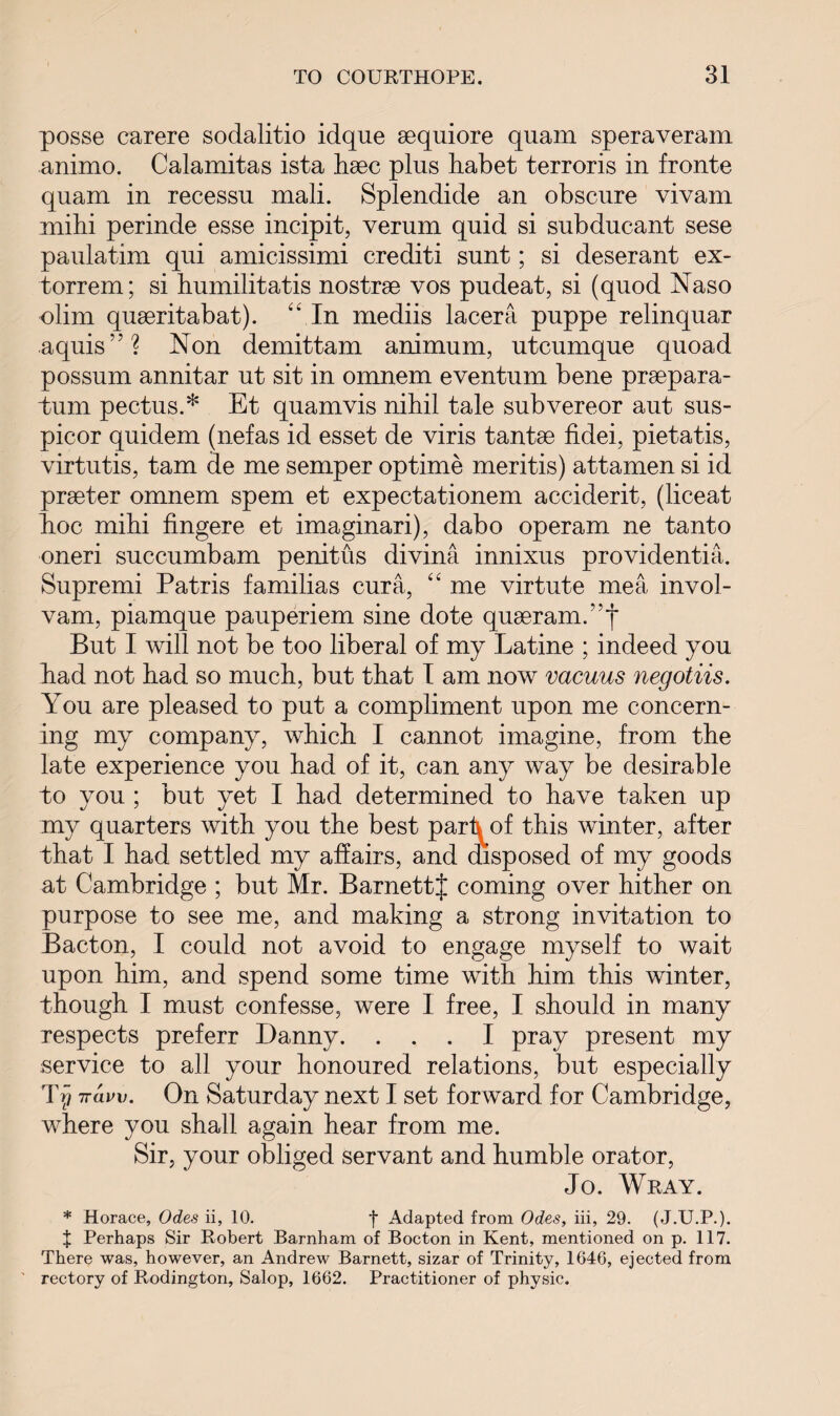 posse carere sodalitio idque sequiore quam speraveram animo. Calamitas ista haec plus habet terroris in fronte quam in recessu mali. Splendide an obscure vivam mihi perinde esse incipit, verum quid si subducant sese paulatim qui amicissimi crediti sunt; si deserant ex- torrem; si humilitatis nostrge vos pudeat, si (quod Naso olim quseritabat). “ In mediis lacera puppe relinquar aquis”? Non demittam animum, utcumque quoad possum annitar ut sit in omnem eventum bene praepara- tum pectus.* Et quamvis nihil tale subvereor aut sus- picor quidem (nefas id esset de viris tantse fidei, pietatis, virtutis, tarn de me semper optime meritis) attamen si id praeter omnem spem et expectationem acciderit, (liceat hoc mihi fingere et imaginari), dabo operam ne tanto oneri succumbam penitus divina innixus providentia. Supremi Patris familias cur a, “ me virtute mea invol- vam, piamque pauperiem sine dote quaeram/’f But I will not be too liberal of my Latine ; indeed you had not had so much, but that I am now vacuus negotiis. You are pleased to put a compliment upon me concern¬ ing my company, which I cannot imagine, from the late experience you had of it, can any way be desirable to you ; but yet I had determined to have taken up my quarters with you the best pari^of this winter, after that I had settled my affairs, and disposed of my goods at Cambridge ; but Mr. BarnettJ coming over hither on purpose to see me, and making a strong invitation to Bacton, I could not avoid to engage myself to wait upon him, and spend some time with him this winter, though I must confesse, were I free, I should in many respects preferr Danny. ... I pray present my service to all your honoured relations, but especially Trj iravv. On Saturday next I set forward for Cambridge, where you shall again hear from me. Sir, your obliged servant and humble orator, Jo. Wray. * Horace, Odes ii, 10. f Adapted from Odes, iii, 29. (J.U.P.). J Perhaps Sir Robert Barnham of Bocton in Kent, mentioned on p. 117. There was, however, an Andrew Barnett, sizar of Trinity, 1646, ejected from rectory of Rodington, Salop, 1662. Practitioner of physic.