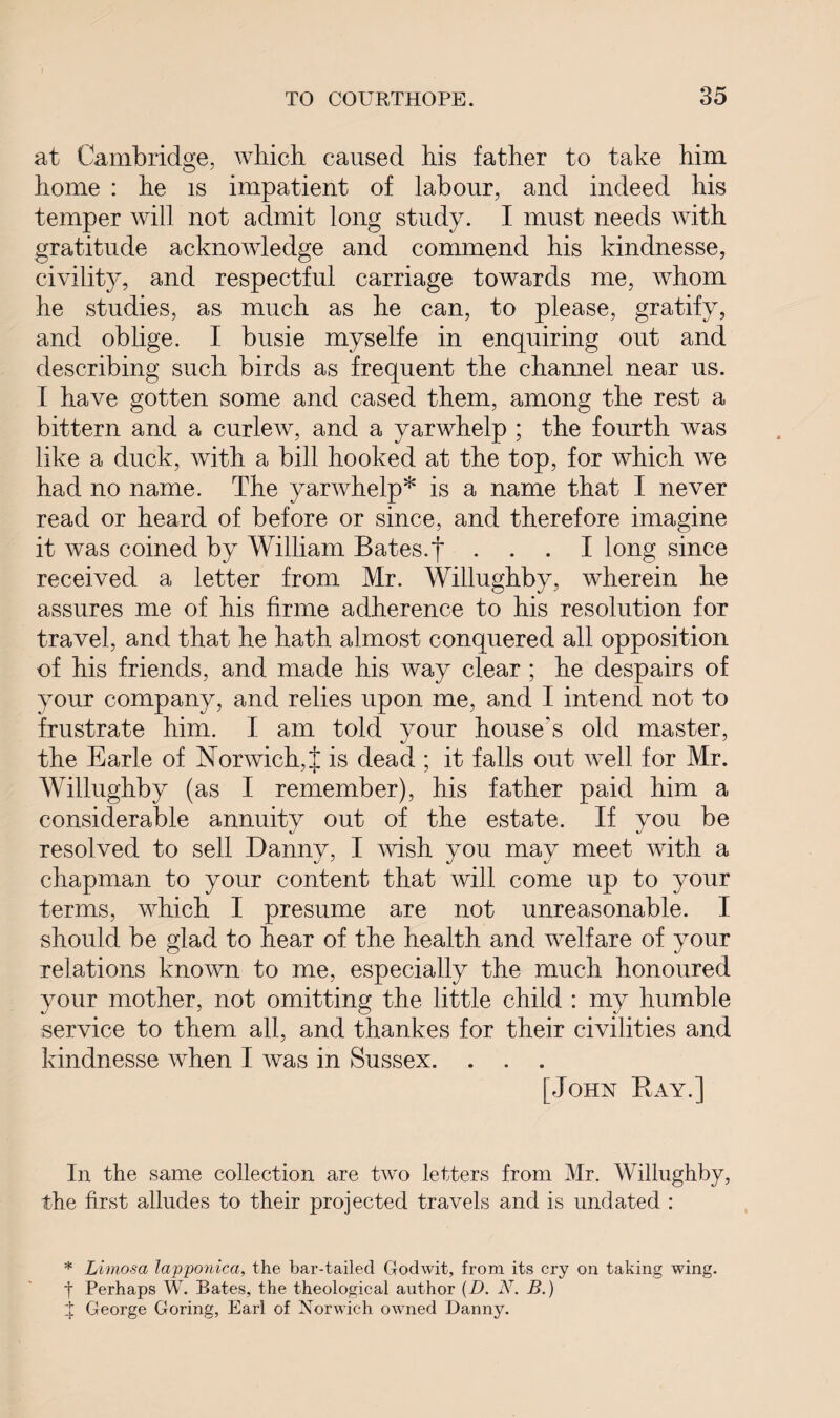 at Cambridge, which caused his father to take him home : he is impatient of labour, and indeed his temper will not admit long study. I must needs with gratitude acknowledge and commend his kindnesse, civility, and respectful carriage towards me, whom he studies, as much as he can, to please, gratify, and oblige. I busie myselfe in enquiring out and describing such birds as frequent the channel near us. I have gotten some and cased them, among the rest a bittern and a curlew, and a yarwhelp ; the fourth was like a duck, with a bill hooked at the top, for which we had no name. The yarwhelp* is a name that I never read or heard of before or since, and therefore imagine it was coined by William Bates.f ... I long since received a letter from Mr. Willughby, wherein he assures me of his firme adherence to his resolution for travel, and that he hath almost conquered all opposition of his friends, and made his way clear ; he despairs of your company, and relies upon me, and I intend not to frustrate him. I am told your house's old master, the Earle of Norwich,J is dead ; it falls out well for Mr. Willughby (as I remember), his father paid him a considerable annuity out of the estate. If you be resolved to sell Danny, I wish you may meet with a chapman to your content that will come up to your terms, which I presume are not unreasonable. I should be glad to hear of the health and welfare of your relations known to me, especially the much honoured your mother, not omitting the little child : my humble service to them all, and thankes for their civilities and kindnesse when I was in Sussex. . . . [John Bay.] In the same collection are two letters from Mr. Willughby, the first alludes to their projected travels and is undated : * Limosa lapponica, the bar-tailed Godwit, from its cry on taking wing, t Perhaps W. Bates, the theological author (D. N. B.) t George Goring, Earl of Norwich owned Danny.