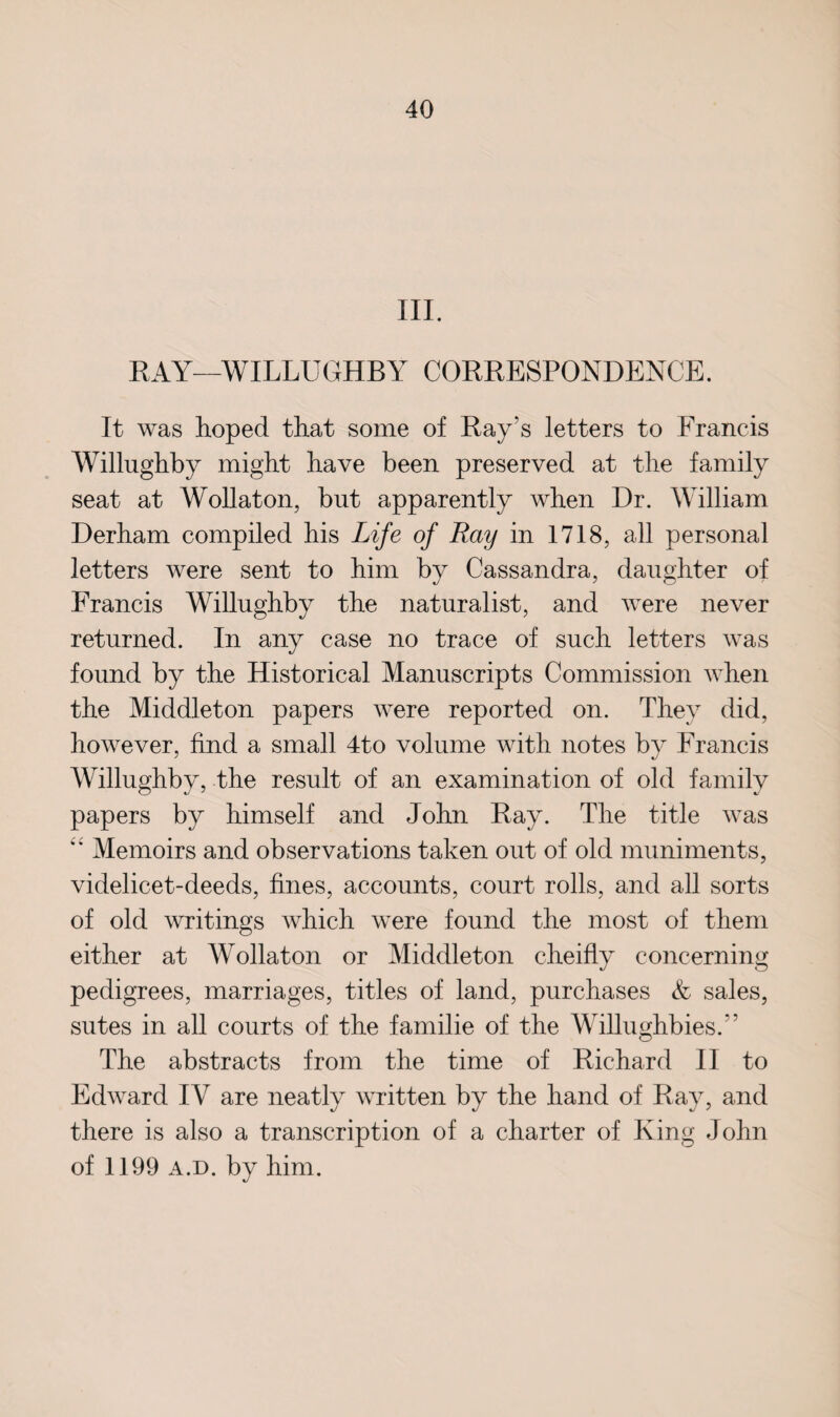 III. KAY—YVILLUGHBY CORRESPONDENCE. It was hoped that some of Ray's letters to Francis Willughby might have been preserved at the family seat at Wollaton, but apparently when Dr. William Derham compiled his Life of Ray in 1718, all personal letters were sent to him by Cassandra, daughter of Francis Willughby the naturalist, and were never returned. In any case no trace of such letters was found by the Historical Manuscripts Commission when the Middleton papers were reported on. They did, however, find a small 4to volume with notes by Francis Willughby, the result of an examination of old family papers by himself and John Ray. The title was <£ Memoirs and observations taken out of old muniments, videlicet-deeds, fines, accounts, court rolls, and all sorts of old writings which were found the most of them either at Wollaton or Middleton cheifly concerning pedigrees, marriages, titles of land, purchases & sales, sutes in all courts of the familie of the Willughbies.” The abstracts from the time of Richard II to Edward IV are neatly written by the hand of Ray, and there is also a transcription of a charter of King John of 1199 a.d. by him.