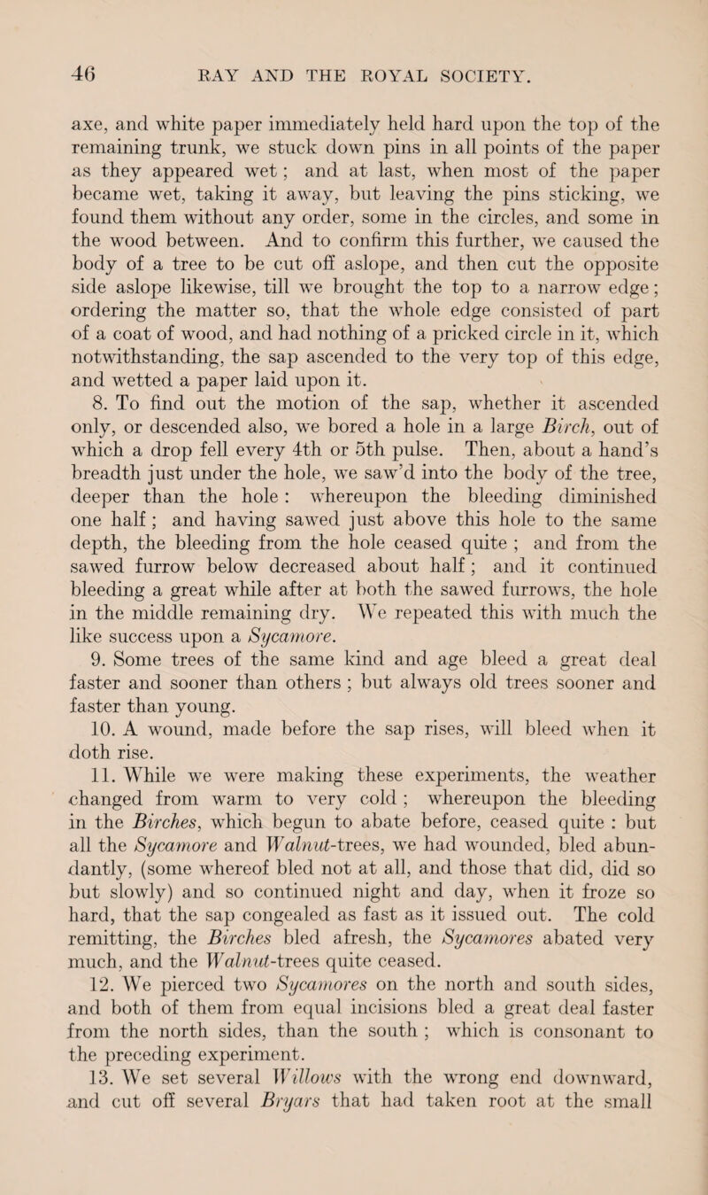 axe, and white paper immediately held hard upon the top of the remaining trunk, we stuck down pins in all points of the paper as they appeared wet; and at last, when most of the paper became wet, taking it away, but leaving the pins sticking, we found them without any order, some in the circles, and some in the wood between. And to confirm this further, we caused the body of a tree to be cut off aslope, and then cut the opposite side aslope likewise, till we brought the top to a narrow edge; ordering the matter so, that the whole edge consisted of part of a coat of wood, and had nothing of a pricked circle in it, which notwithstanding, the sap ascended to the very top of this edge, and wetted a paper laid upon it. 8. To find out the motion of the sap, whether it ascended only, or descended also, we bored a hole in a large Birch, out of which a drop fell every 4th or 5th pulse. Then, about a hand’s breadth just under the hole, we saw’d into the body of the tree, deeper than the hole : whereupon the bleeding diminished one half ; and having sawed just above this hole to the same depth, the bleeding from the hole ceased quite ; and from the sawed furrow below decreased about half ; and it continued bleeding a great while after at both the sawed furrows, the hole in the middle remaining dry. We repeated this with much the like success upon a Sycamore. 9. Some trees of the same kind and age bleed a great deal faster and sooner than others ; but always old trees sooner and faster than young. 10. A wound, made before the sap rises, will bleed when it doth rise. 11. While we were making these experiments, the weather changed from warm to very cold ; whereupon the bleeding in the Birches, which begun to abate before, ceased quite : but all the Sycamore and Walnut-trees, we had wounded, bled abun¬ dantly, (some whereof bled not at all, and those that did, did so but slowly) and so continued night and day, when it froze so hard, that the sap congealed as fast as it issued out. The cold remitting, the Birches bled afresh, the Sycamores abated very much, and the Walnut-trees quite ceased. 12. We pierced two Sycamores on the north and south sides, and both of them from equal incisions bled a great deal faster from the north sides, than the south ; which is consonant to the preceding experiment. 13. We set several Willows with the wrong end downward, and cut off several Bryars that had taken root at the small
