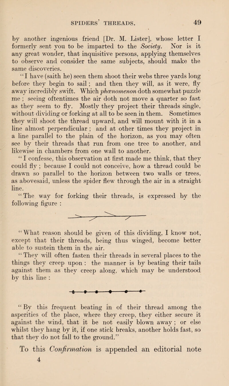 by another ingenious friend [Dr. M. Lister], whose letter I formerly sent you to be imparted to the Society. Nor is it any great wonder, that inquisitive persons, applying themselves to observe and consider the same subjects, should make the same discoveries. “I have (saith he) seen them shoot their webs three yards long before they begin to sail; and then they will, as it were, fly away incredibly swift. Which phamomenon doth somewhat puzzle me ; seeing oftentimes the air doth not move a quarter so fast as they seem to fly. Mostly they project their threads single, without dividing or forking at all to be seen in them. Sometimes they will shoot the thread upward, and will mount with it in a line almost perpendicular ; and at other times they project in a line parallel to the plain of the horizon, as you may often see by their threads that run from one tree to another, and likewise in chambers from one wall to another. “ I confesse, this observation at first made me think, that they could fly ; because I could not conceive, how a thread could be drawn so parallel to the horizon between two walls or trees, as abovesaid, unless the spider flew through the air in a straight line. “ The way for forking their threads, is expressed by the following figure : “What reason should be given of this dividing, I know not, except that their threads, being thus winged, become better able to sustein them in the air. “ They will often fasten their threads in several places to the things they creep upon : the manner is by beating their tails against them as they creep along, which may be understood by this line : “ By this frequent beating in of their thread among the asperities of the place, where they creep, they either secure it against the wind, that it be not easily blown away ; or else whilst they hang by it, if one stick breaks, another holds fast, so that they do not fall to the ground.” To this Confirmation is appended an editorial note 4