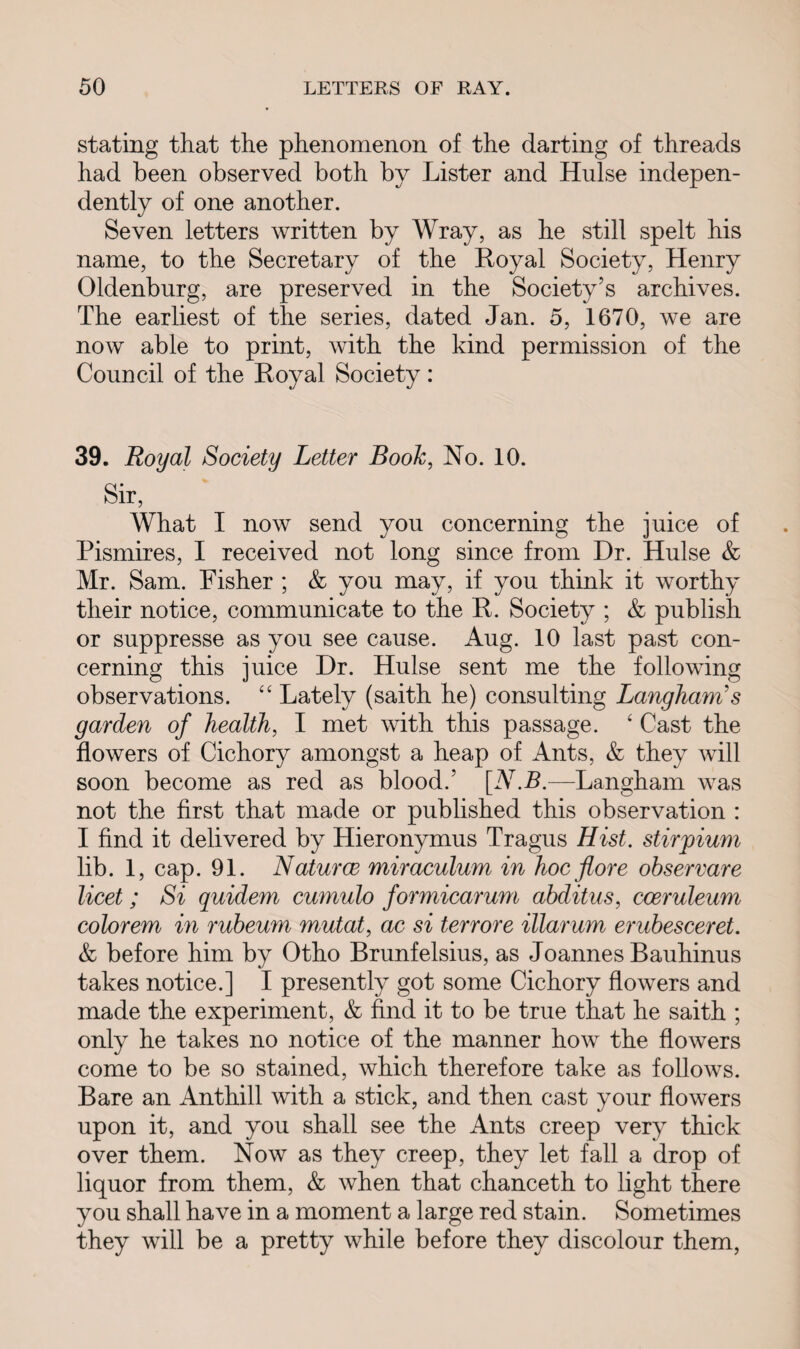 stating that the phenomenon of the darting of threads had been observed both by Lister and Hulse indepen¬ dently of one another. Seven letters written by Wray, as he still spelt his name, to the Secretary of the Royal Society, Henry Oldenburg, are preserved in the Society’s archives. The earliest of the series, dated Jan. 5, 1670, we are now able to print, with the kind permission of the Council of the Royal Society: 39. Royal Society Letter Book, No. 10. Sir, What I now send you concerning the juice of Pismires, I received not long since from Dr. Hulse & Mr. Sam. Fisher ; & you may, if you think it worthy their notice, communicate to the R. Society ; & publish or suppresse as you see cause. Aug. 10 last past con¬ cerning this juice Dr. Hulse sent me the following observations. 44 Lately (saith he) consulting Langham's garden of health, I met with this passage. 4 Cast the flowers of Cichory amongst a heap of Ants, & they will soon become as red as blood.’ [A7.P.—Langham was not the first that made or published this observation : I find it delivered by Hieronymus Tragus Hist, stirpium lib. 1, cap. 91. Naturce miraculum in hoc fore observare licet; Si quidem cumulo formicarum abditus, coeruleum colorem in rubeum mutat, ac si terrore illarum erubesceret. & before him by Otho Brunfelsius, as Joannes Bauhinus takes notice.] I presently got some Cichory flowers and made the experiment, & find it to be true that he saith ; only he takes no notice of the manner how the flowers come to be so stained, which therefore take as follows. Bare an Anthill with a stick, and then cast your flowers upon it, and you shall see the Ants creep very thick over them. Now as they creep, they let fall a drop of liquor from them, & when that chanceth to light there you shall have in a moment a large red stain. Sometimes they will be a pretty while before they discolour them,