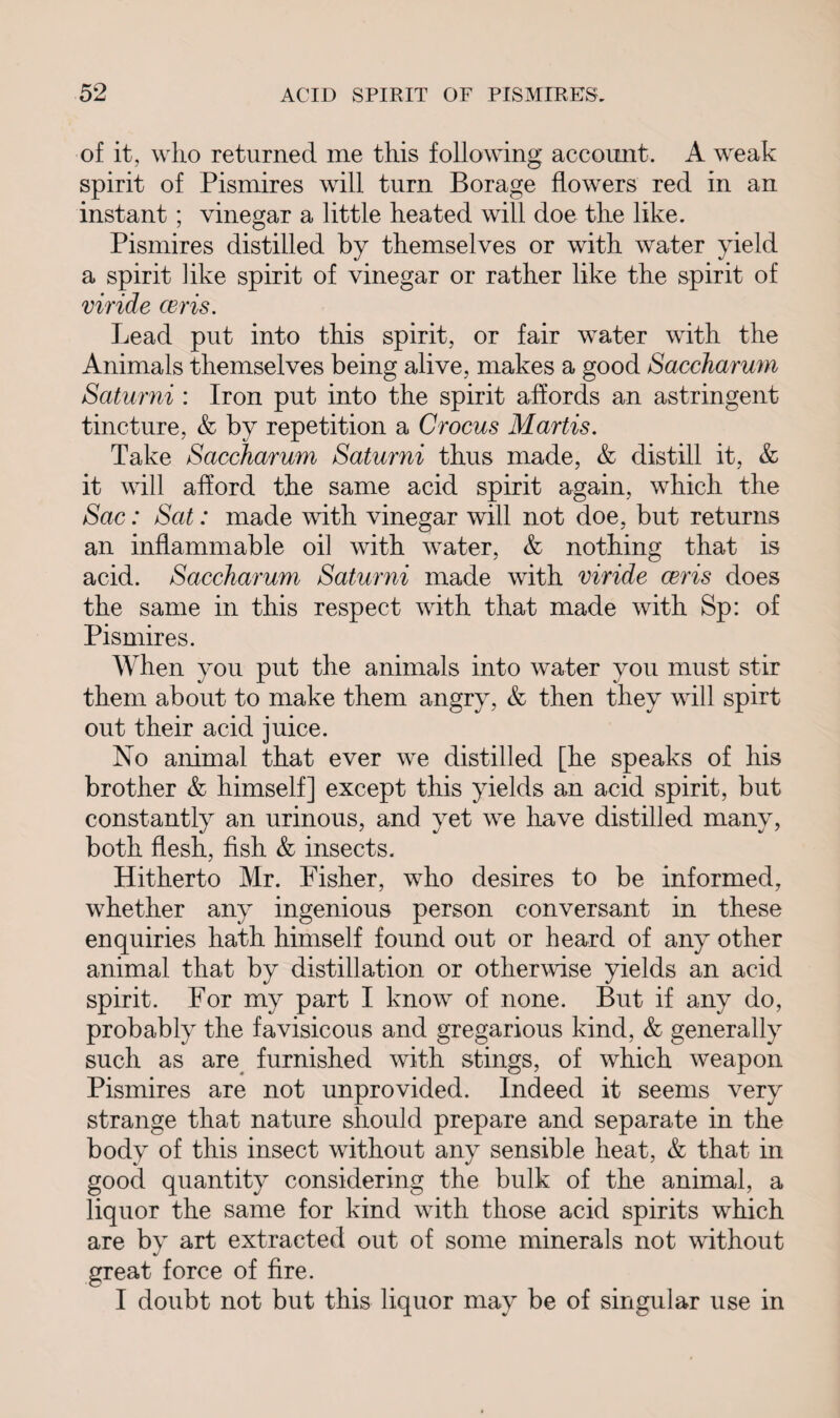 of it, who returned me this following account. A weak spirit of Pismires will turn Borage flowers red in an instant ; vinegar a little heated will doe the like. Pismires distilled by themselves or with water yield a spirit like spirit of vinegar or rather like the spirit of viride ceris. Lead put into this spirit, or fair water with the Animals themselves being alive, makes a good Saccharum Saturni : Iron put into the spirit affords an astringent tincture, & by repetition a Crocus Martis. Take Saccharum Saturni thus made, & distill it, & it will afford the same acid spirit again, which the Sac: Sat: made with vinegar will not doe, but returns an inflammable oil with water, & nothing that is acid. Saccharum Saturni made with viride ceris does the same in this respect with that made with Sp: of Pismires. When you put the animals into water you must stir them about to make them angry, & then they will spirt out their acid juice. No animal that ever we distilled [he speaks of his brother & himself] except this yields an acid spirit, but constantly an urinous, and yet we have distilled many, both flesh, fish & insects. Hitherto Mr. Fisher, who desires to be informed, whether any ingenious person conversant in these enquiries hath himself found out or heard of any other animal that by distillation or otherwise yields an acid spirit. For my part I know of none. But if any do, probably the favisicous and gregarious kind, & generally such as are furnished with stings, of which weapon Pismires are not unprovided. Indeed it seems very strange that nature should prepare and separate in the body of this insect without any sensible heat, & that in good quantity considering the bulk of the animal, a liquor the same for kind with those acid spirits which are by art extracted out of some minerals not without great force of fire. I doubt not but this liquor may be of singular use in