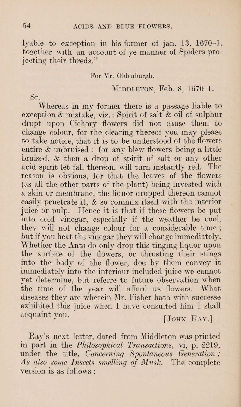 lyable to exception in his former of jan. 13, 1670-1, together with an account of ye manner of Spiders pro¬ jecting their thredsA For Mr. Oldenburgh. Middleton, Feb. 8, 1670-1. Sr, Whereas in my former there is a passage liable to exception & mistake, viz.: Spirit of salt & oil of sulphur dropt upon Cichory flowers did not cause them to change colour, for the clearing thereof you may please to take notice, that it is to be understood of the flowers entire & unbruised : for any blew flowers being a little bruised, & then a drop of spirit of salt or any other acid spirit let fall thereon, will turn instantly red. The reason is obvious, for that the leaves of the flowers (as all the other parts of the plant) being invested with a skin or membrane, the liquor dropped thereon cannot easily penetrate it, & so commix itself with the interior juice or pulp. Hence it is that if these flowers be put into cold vinegar, especially if the weather be cool, they will not change colour for a considerable time ; but if you heat the vinegar they will change immediately. Whether the Ants do only drop this tinging liquor upon the surface of the flowers, or thrusting their stings into the body of the flower, doe by them convey it immediately into the interiour included juice we cannot yet determine, but referre to future observation when the time of the year will afford us flowers. What diseases they are wherein Mr. Fisher hath with successe exhibited this juice when I have consulted him I shall acquaint you. [JoHN Ray.] Ray's next letter, dated from Middleton was printed in part in the Philosophical Transactions, vi, p. 2219, under the title, Concerning Spontaneous Generation; As also some Insects smelling of Musk. The complete version is as follows :