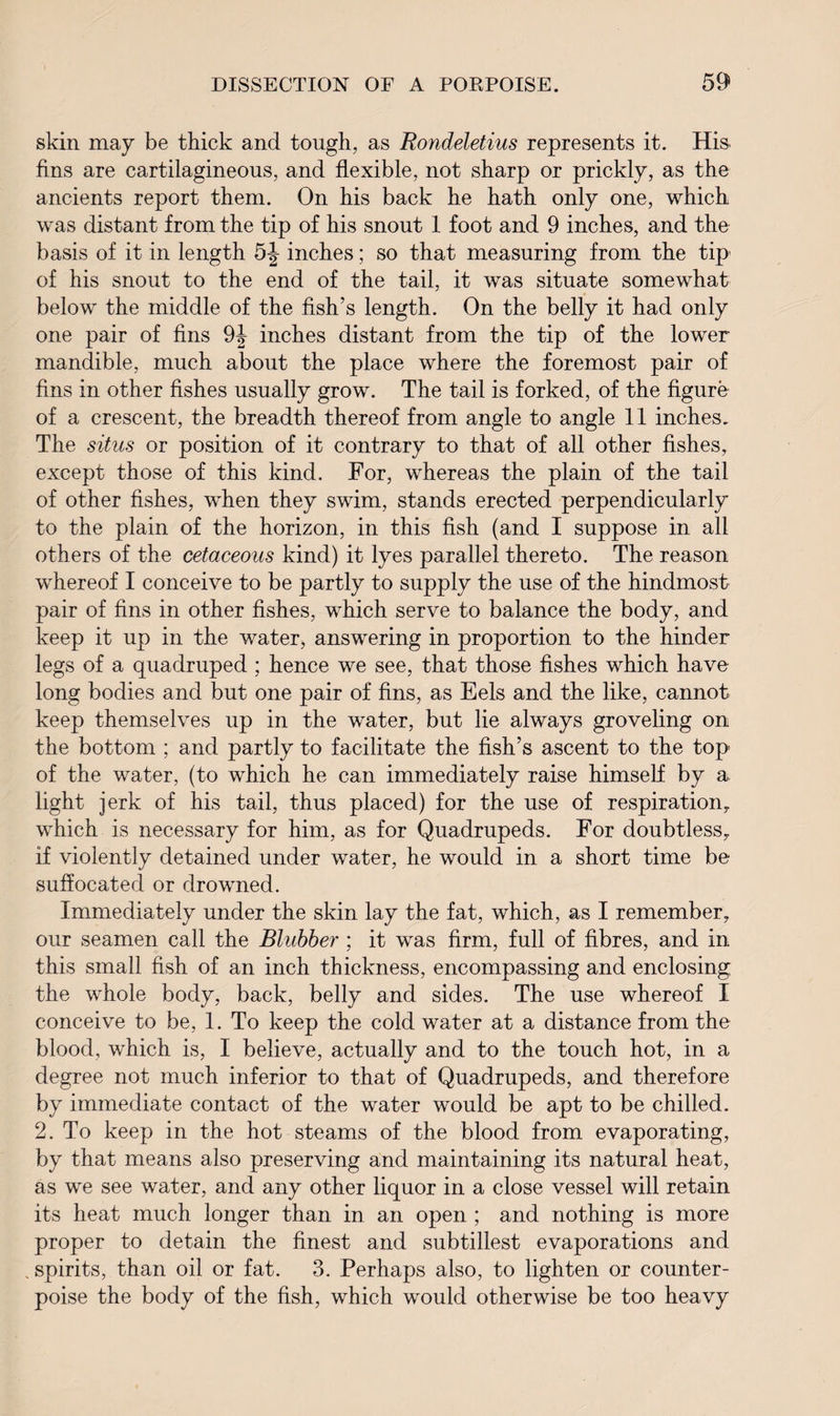 skin may be thick and tough, as Rondeletius represents it. His. fins are cartilagineous, and flexible, not sharp or prickly, as the ancients report them. On his back he hath only one, which was distant from the tip of his snout 1 foot and 9 inches, and the basis of it in length 5J inches; so that measuring from the tip of his snout to the end of the tail, it was situate somewhat below the middle of the fish’s length. On the belly it had only one pair of fins 9J inches distant from the tip of the lower mandible, much about the place where the foremost pair of fins in other fishes usually grow. The tail is forked, of the figure of a crescent, the breadth thereof from angle to angle 11 inches. The situs or position of it contrary to that of all other fishes, except those of this kind. For, whereas the plain of the tail of other fishes, when they swim, stands erected perpendicularly to the plain of the horizon, in this fish (and I suppose in all others of the cetaceous kind) it lyes parallel thereto. The reason whereof I conceive to be partly to supply the use of the hindmost pair of fins in other fishes, which serve to balance the body, and keep it up in the water, answering in proportion to the hinder legs of a quadruped ; hence we see, that those fishes which have long bodies and but one pair of fins, as Eels and the like, cannot keep themselves up in the water, but lie always groveling on the bottom ; and partly to facilitate the fish’s ascent to the top of the water, (to which he can immediately raise himself by a. light jerk of his tail, thus placed) for the use of respiration, which is necessary for him, as for Quadrupeds. For doubtless, if violently detained under water, he would in a short time be suffocated or drowned. Immediately under the skin lay the fat, which, as I remember, our seamen call the Blubber ; it was firm, full of fibres, and in this small fish of an inch thickness, encompassing and enclosing the whole body, back, belly and sides. The use whereof I conceive to be, 1. To keep the cold water at a distance from the blood, which is, I believe, actually and to the touch hot, in a degree not much inferior to that of Quadrupeds, and therefore by immediate contact of the water would be apt to be chilled. 2. To keep in the hot steams of the blood from evaporating, by that means also preserving and maintaining its natural heat, as we see water, and any other liquor in a close vessel will retain its heat much longer than in an open ; and nothing is more proper to detain the finest and subtillest evaporations and spirits, than oil or fat. 3. Perhaps also, to lighten or counter¬ poise the body of the fish, which would otherwise be too heavy