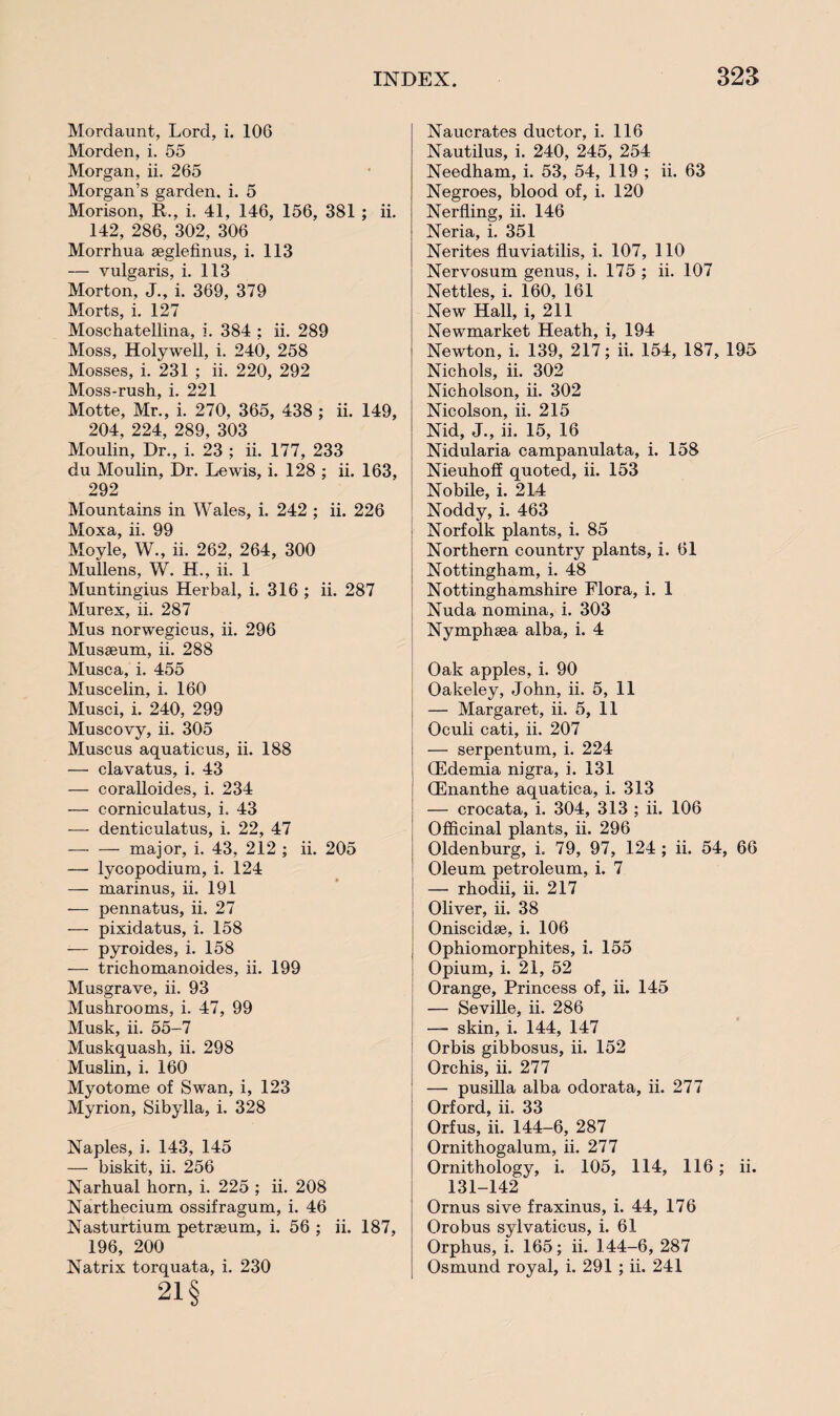 Mordaunt, Lord, i. 106 Morden, i. 55 Morgan, ii. 265 Morgan’s garden, i. 5 Morison, II., i. 41, 146, 156, 381 ; ii. 142, 286, 302, 306 Morrhua aeglefinus, i. 113 — vulgaris, i. 113 Morton, J., i. 369, 379 Morts, i. 127 Moschatellina, i. 384 ; ii. 289 Moss, Holywell, i. 240, 258 Mosses, i. 231 ; ii. 220, 292 Moss-rush, i. 221 Motte, Mr., i. 270, 365, 438 ; ii. 149, 204, 224, 289, 303 Moulin, Dr., i. 23 ; ii. 177, 233 du Moulin, Dr. Lewis, i. 128 ; ii. 163, 292 Mountains in Wales, i. 242 ; ii. 226 Moxa, ii. 99 Moyle, W., ii. 262, 264, 300 Mullens, W. H., ii. 1 Muntingius Herbal, i. 316 ; ii. 287 Murex, ii. 287 Mus norwegicus, ii. 296 Musseum, ii. 288 Musca, i. 455 Muscelin, i. 160 Musci, i. 240, 299 Muscovy, ii. 305 Muscus aquaticus, ii. 188 — clavatus, i. 43 — coralloides, i. 234 — corniculatus, i. 43 — denticulatus, i. 22, 47 -major, i. 43, 212 ; ii. 205 — lycopodium, i. 124 — marinus, ii. 191 — pennatus, ii. 27 — pixidatus, i. 158 — pyroides, i. 158 — trichomanoides, ii. 199 Musgrave, ii. 93 Mushrooms, i. 47, 99 Musk, ii. 55-7 Muskquash, ii. 298 Muslin, i. 160 Myotome of Swan, i, 123 Myrion, Sibylla, i. 328 Naples, i. 143, 145 — biskit, ii. 256 Narhual horn, i. 225 ; ii. 208 Narthecium ossifragum, i. 46 Nasturtium petreeum, i. 56 ; ii. 187, 196, 200 Natrix torquata, i. 230 21 § Naucrates ductor, i. 116 Nautilus, i. 240, 245, 254 Needham, i. 53, 54, 119 ; ii. 63 Negroes, blood of, i. 120 Nerfling, ii. 146 Neria, i. 351 Nerites fluviatilis, i. 107, 110 Nervosum genus, i. 175 ; ii. .107 Nettles, i. 160, 161 New Hall, i, 211 Newmarket Heath, i, 194 Newton, i. 139, 217; ii. 154, 187, 195 Nichols, ii. 302 Nicholson, ii. 302 Nicolson, ii. 215 Nid, J., ii. 15, 16 Nidularia campanulata, i. 158 Nieuhoff quoted, ii. 153 Nobile, i. 214 Noddy, i. 463 Norfolk plants, i. 85 Northern country plants, i. 61 Nottingham, i. 48 Nottinghamshire Flora, i. 1 Nuda nomina, i. 303 Nymphsea alba, i. 4 Oak apples, i. 90 Oakeley, John, ii. 5, 11 — Margaret, ii. 5, 11 Oculi cati, ii. 207 — serpentum, i. 224 (Edemia nigra, i. 131 (Enanthe aquatica, i. 313 — crocata, i. 304, 313 ; ii. 106 Officinal plants, ii. 296 Oldenburg, i. 79, 97, 124 ; ii. 54, 66 Oleum petroleum, i. 7 — rhodii, ii. 217 ! Oliver, ii. 38 Oniscidse, i. 106 Ophiomorphites, i. 155 Opium, i. 21, 52 Orange, Princess of, ii. 145 — Seville, ii. 286 — skin, i. 144, 147 Orbis gibbosus, ii. 152 Orchis, ii. 277 — pusilla alba odorata, ii. 277 Orford, ii. 33 Orfus, ii. 144-6, 287 Ornithogalum, ii. 277 Ornithology, i. 105, 114, 116; ii. 131-142 Ornus sive fraxinus, i. 44, 176 Orobus sylvaticus, i. 61 Orphus, i. 165; ii. 144-6, 287 Osmund royal, i. 291 ; ii. 241