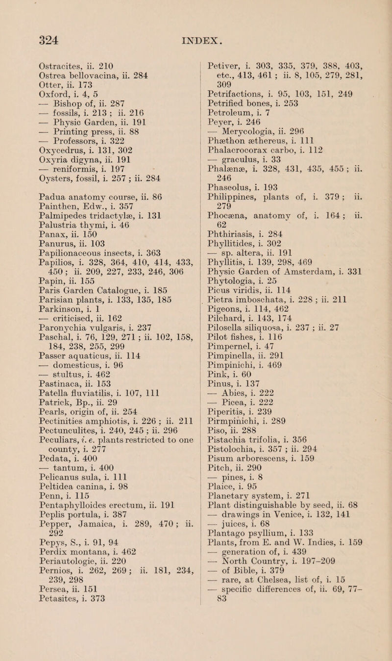 Ostracites, ii. 210 Ostrea bellovacina, ii. 284 Otter, ii. 173 Oxford, i. 4, 5 — Bishop of, ii. 287 — fossils, i. 213 ; ii. 216 — Physic Garden, ii. 191 — Printing press, ii. 88 — Professors, i. 322 Oxycedrus, i. 131, 302 Oxyria digyna, ii. 191 — reniformis, i. 197 Oysters, fossil, i. 257 ; ii. 284 Padua anatomy course, ii. 86 Painthen, Edw., i. 357 Palmipedes tridactylse, i. 131 Palustria thymi, i. 46 Panax, ii. 150 Panurus, ii. 103 Papilionaceous insects, i. 363 Papilios, i. 328, 364, 410, 414, 433, 450 ; ii. 209, 227, 233, 246, 306 Papin, ii. 155 Paris Garden Catalogue, i. 185 Parisian plants, i. 133, 135, 185 Parkinson, i. 1 — criticised, ii. 162 Paronychia vulgaris, i. 237 Paschal, i. 76, 129, 271 ; ii. 102, 158, 184, 238, 255, 299 Passer aquaticus, ii. 114 — domesticus, i. 96 — stultus, i. 462 Pastinaca, ii. 153 Patella fluviatilis, i. 107, 111 Patrick, Bp., ii. 29 Pearls, origin of, ii. 254 Pectinities amphiotis, i. 226 ; ii. 211 Pectunculites, i. 240, 245 ; ii. 296 Peculiars, i. e. plants restricted to one county, i. 277 Pedata, i. 400 — tantum, i. 400 Pelicanus sula, i. Ill Peltidea canina, i. 98 Penn, i. 115 Pentaphylloides erectum, ii. 191 Peplis portula, i. 387 Pepper, Jamaica, i. 289, 470 ; ii. 292 Pepys, S., i. 91, 94 Perdix montana, i. 462 Periautologie, ii. 220 Pernios, i. 262, 269; ii. 181, 234, 239, 298 Persea, ii. 151 Petasites, i. 373 Petiver, i. 303, 335. 379, 388, 403, etc., 413, 461 ; ii. 8, 105, 279, 281, 309 Petrifactions, i. 95, 103, 151, 249 Petrified bones, i. 253 Petroleum, i. 7 Peyer, i. 246 -—- Merycologia, ii. 296 j Phsethon sethereus, i. Ill Phalacrocorax carbo, i. 112 — graculus, i. 33 Phalsense, i. 328, 431, 435, 455 ; ii. 246 Phaseolus, i. 193 Philippines, plants of, i. 379 ; ii. 279 Phocsena, anatomy of, i. 164; ii. 62 j Phthiriasis, i. 284 Phyllitides, i. 302 i — sp. altera, ii. 191 Phyllitis, i. 139, 298, 469 Physic Garden of Amsterdam, i. 331 Phytologia, i. 25 Picus viridis, ii. 114 Pietra imboschata, i. 228 ; ii. 211 Pigeons, i. 114, 462 Pilchard, i. 143, 174 Pilosella siliquosa, i. 237 ; ii. 27 Pilot fishes, i. 116 Pimpernel, i. 47 Pimpinella, ii. 291 Pimpinichi, i. 469 Pink, i. 60 Pinus, i. 137 — Abies, i. 222 — Picea, i. 222 Piperitis, i. 239 Pirmpinichi, i. 289 Piso, ii. 288 Pistachia trifolia, i. 356 Pistolochia, i. 357 ; ii. 294 Pisum arborescens, i. 159 Pitch, ii. 290 — pines, i. 8 Plaice, i. 95 Planetary system, i. 271 Plant distinguishable by seed, ii. 68 — drawings in Venice, i. 132, 141 — juices, i. 68 Plantago psyllium, i. 133 Plants, from E. and W. Indies, i. 159 — generation of, i. 439 — North Country, i. 197-209 — of Bible, i. 379 ! — rare, at Chelsea, list of, i. 15 — specific differences of, ii. 69, 77- 83