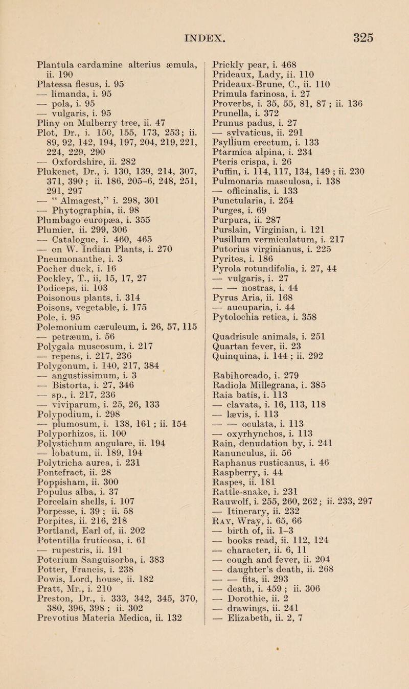 Plantula cardamine alterius semula, ii. 190 Platessa flesus, i. 95 -—- limanda, i. 95 — pola, i. 95 — vulgaris, i. 95 Pliny on Mulberry tree, ii. 47 Plot, Dr., i. 150, 155, 173, 253; ii. 89, 92, 142, 194, 197, 204, 219,221, 224, 229, 290 — Oxfordshire, ii. 282 Plukenet, Dr., i. 130, 139, 214, 307, 371, 390 ; ii. 186, 205-6, 248, 251, 291, 297 — “ Almagest,” i. 298, 301 — Phytographia, ii. 98 Plumbago europtea, i. 355 Plunder, ii. 299, 306 — Catalogue, i. 460, 465 — on W. Indian Plants, i. 270 Pneumonanthe, i. 3 Pocher duck, i. 16 Pockley, T., ii, 15, 17, 27 Podiceps, ii. 103 Poisonous plants, i. 314 Poisons, vegetable, i. 175 Pole, i. 95 Polemonium ceeruleum, i. 26, 57, 115 — petrseum, i. 56 Polvgala muscosum, i. 217 — repens, i. 217, 236 Polygonum, i. 140, 217, 384 -— angustissimum, i. 3 — Bistorta, i. 27, 346 — sp., i. 217, 236 — viviparum, i. 25, 26, 133 Polypodium, i. 298 — plumosum, i. 138, 161 ; ii. 154 Polyporhizos, ii. 100 Polystichum angulare, ii. 194 -— lobatum, ii. 189, 194 Polytricha aurea, i. 231 Pontefract, ii. 28 Poppiskam, ii. 300 Populus alba, i. 37 Porcelain shells, i. 107 Porpesse, i. 39 ; ii. 58 Porpites, ii. 216, 218 Portland, Earl of, ii. 202 Potent ilia fruticosa, i. 61 — rupestris, ii. 191 Poterium Sanguisorba, i. 383 Potter, Francis, i. 238 Powis, Lord, house, ii. 182 Pratt, Mr., i. 210 Preston, Dr., i. 333, 342, 345, 370, 380, 396, 398 ; ii. 302 Prevotius Materia Medica, ii. 132 Prickly pear, i. 468 Prideaux, Lady, ii. 110 Prideaux-Brune, C., ii. 110 Primula farinosa, i. 27 Proverbs, i. 35, 55, 81, 87 ; ii. 136 Prunella, i. 372 Prunus padus, i. 27 — svlvaticus, ii. 291 Psyllium erectum, i. 133 Ptarmica alpina, i. 234 Pteris crispa, i. 26 Puffin, i. 114, 117, 134, 149 ; ii. 230 Pulmonaria masculosa, i. 138 — officinalis, i. 133 Punctularia, i. 254 Purges, i. 69 Purpura, ii. 287 Purslain, Virginian, i. 121 Pusillum vermiculatum, i. 217 Putorius virginianus, i. 225 Pyrites, i. 186 Pyrola rotundifolia, i. 27, 44 — vulgaris, i. 27 -nostras, i. 44 Pyrus Aria, ii. 168 — aucuparia, i. 44 Pytolochia retica, i. 358 Quadrisulc animals, i. 251 Quartan fever, ii. 23 Quinquina, i. 144 ; ii. 292 Rabihorcado, i. 279 Radiola Millegrana, i. 385 Raia batis, i. 113 — clavata, i. 16, 113, 118 — lsevis, i. 113 — — oculata, i. 113 — oxyrhynchos, i. 113 Rain, denudation by, i. 241 Ranunculus, ii. 56 Raphanus rusticanus, i. 46 Raspberry, i. 44 Raspes, ii. 181 Rattle-snake, i. 231 Rauwolf, i. 255, 260, 262 ; ii. 233, 297 — Itinerary, ii. 232 Ray, Wray, i. 65, 66 — birth of, ii. 1-3 — books read, ii. 112, 124 — character, ii. 6, 11 — cough and fever, ii. 204 — daughter’s death, ii. 268 -fits, ii. 293 — death, i. 459 ; ii. 306 — Dorothie, ii. 2 — drawings, ii. 241 — Elizabeth, ii. 2, 7 *