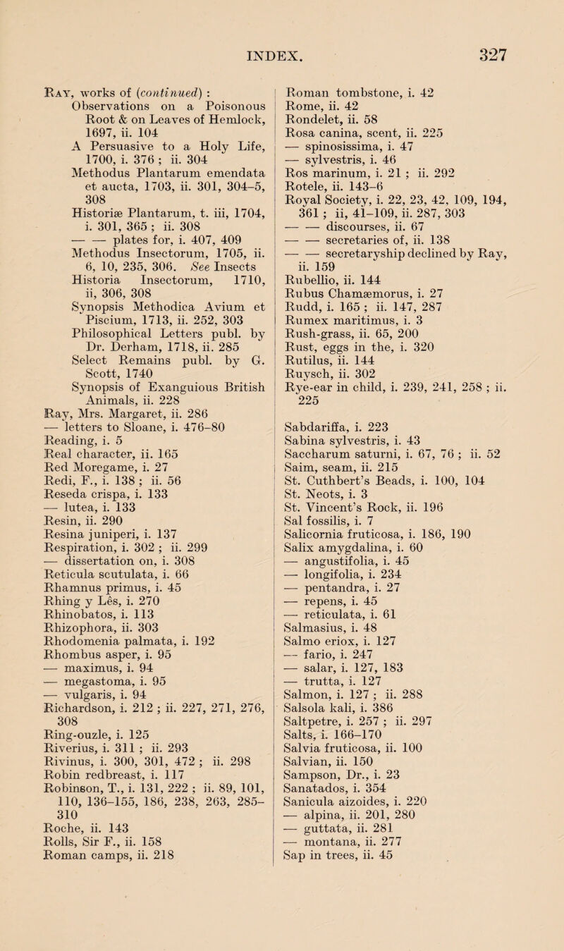 Bay, works of (continued) : Observations on a Poisonous Boot & on Leaves of Hemlock, 1697, ii. 104 A Persuasive to a Holy Life, 1700, i. 376 ; ii. 304 Methodus Plantarum emendata et aucta, 1703, ii. 301, 304-5, 308 Historise Plantarum, t. iii, 1704, i. 301, 365 ; ii. 308 — — plates for, i. 407, 409 Methodus Insectorum, 1705, ii. 6, 10, 235, 306. See Insects Historia Insectorum, 1710, ii, 306, 308 Synopsis Methodica Avium et Piscium, 1713, ii. 252, 303 Philosophical Letters publ. by Dr. Derham, 1718, ii. 285 Select Remains publ. by G. Scott, 1740 Synopsis of Exanguious British Animals, ii. 228 Bay, Mrs. Margaret, ii. 286 — letters to Sloane, i. 476-80 Reading, i. 5 Real character, ii. 165 Red Moregame, i. 27 Redi, F., i. 138 ; ii. 56 Reseda crispa, i. 133 — lutea, i. 133 Resin, ii. 290 Resina juniperi, i. 137 Respiration, i. 302 ; ii. 299 — dissertation on, i. 308 Reticula scutulata, i. 66 Rhamnus primus, i. 45 Rhing y Les, i. 270 Rhinobatos, i. 113 Rhizophora, ii. 303 Rhodomenia palmata, i. 192 Rhombus asper, i. 95 — maximus, i. 94 •— megastoma, i. 95 — vulgaris, i. 94 Richardson, i. 212 ; ii. 227, 271, 276, 308 Ring-ouzle, i. 125 Riverius, i. 311 ; ii. 293 Rivinus, i. 300, 301, 472 ; ii. 298 Robin redbreast, i. 117 Robinson, T., i. 131, 222 ; ii. 89, 101, 110, 136-155, 186, 238, 263, 285- 310 Roche, ii. 143 Rolls, Sir F., ii. 158 Roman camps, ii. 218 Roman tombstone, i. 42 Rome, ii. 42 Rondelet, ii. 58 Rosa canina, scent, ii. 225 — spinosissima, i. 47 — sylvestris, i. 46 Ros marinum, i. 21 ; ii. 292 Rotele, ii. 143-6 Royal Society, i. 22, 23, 42, 109, 194, 361 ; ii, 41-109, ii. 287, 303 -discourses, ii. 67 -secretaries of, ii. 138 -secretaryship declined by Ray, ii. 159 Rubellio, ii. 144 Rubus Chamsemorus, i. 27 Rudd, i. 165 ; ii. 147, 287 Rumex maritimus, i. 3 Rush-grass, ii. 65, 200 Rust, eggs in the, i. 320 Rutilus, ii. 144 Ruysch, ii. 302 Rye-ear in child, i. 239, 241, 258 ; ii. 225 Sabdariffa, i. 223 Sabina sylvestris, i. 43 Saccharum saturni, i. 67, 76 ; ii. 52 i Saim, seam, ii. 215 St. Cuthbert’s Beads, i. 100, 104 St. Neots, i. 3 St. Vincent’s Rock, ii. 196 Sal fossilis, i. 7 Salicornia fruticosa, i. 186, 190 Salix amygdalina, i. 60 — angustifolia, i. 45 i — longifolia, i. 234 — pentandra, i. 27 — repens, i. 45 — reticulata, i. 61 Salmasius, i. 48 Salmo eriox, i. 127 — fario, i. 247 — salar, i. 127, 183 — trutta, i. 127 Salmon, i. 127 ; ii. 288 Salsola kali, i. 386 Saltpetre, i. 257 ; ii. 297 Salts, i. 166-170 Salvia fruticosa, ii. 100 Salvian, ii. 150 Sampson, Dr., i. 23 Sanatados, i. 354 Sanicula aizoides, i. 220 — alpina, ii. 201, 280 — guttata, ii. 281 — montana, ii. 277 Sap in trees, ii. 45