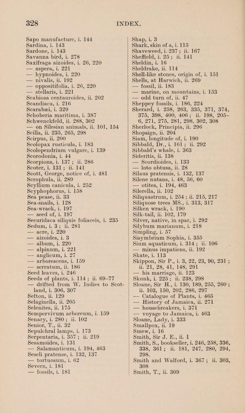 Sapo manufacture, i. 144 Sardina, i. 143 Sardone, i. 143 Savanna bird, i. 278 Saxifraga aizoides, i. 26, 220 — aspera, i. 221 — hypnoides, i. 220 — nivalis, ii. 192 — oppositifolia, i. 26, 220 — stellaris, i. 221 Scabiosa centauroides, ii. 202 Scandiaca, i. 216 Scarabsei, i. 329 Schoberia maritima, i. 387 Schwenckfeld, ii. 288, 302 — on Silesian animals, ii. 101, 154 Scilla, ii. 235, 265, 298 Scirpus, ii. 200 Scolopax rusticula, i. 183 Scolopendrium vulgare, i. 139 Scorodonia, i. 44 Scorpions, i. 137 ; ii. 286 Scoter, i. 131 ; ii. 141 Scott, George, notice of, i. 481 Scrophula, ii. 289 Scyllium canicula, i. 252 Scyphophorus, i. 158 Sea pease, ii. 33 Sea-snails, i. 128 Sea-wrack, i. 197 — seed of, i. 197 Securidaca siliquis foliaceis, i. 235 Sedum, i. 3 ; ii. 281 — acre, i. 220 — aizoides, i. 3 — album, i. 220 — alpinum, i. 221 — anglicum, i. 27 — arborescens, i. 159 — serratum, ii. 186 Seed leaves, i. 246 Seeds of plants, i. 114 ; ii. 69-77 — drifted from W. Indies to Scot¬ land, i. 306, 307 Sefton, ii. 129 Selaginella, ii. 205 Selenites, ii. 175 Sempervivum arboreum, i. 159 Senary, i. 280 ; ii. 102 Senior, T., ii. 32 Sepulchral lamps, i. 173 Serpentaria, i. 357 ; ii. 219 Sesamoides, i. 131 — Salamanticum, i. 194, 463 Seseli pratense, i. 132, 137 — tortuosum, i. 62 Severn, i. 181 — fossils, i. 181 Shap, i. 3 Shark, skin of a, i. 115 Shave weed, i. 237 ; ii. 167 Sheffield, i. 25 ; ii. 141 Sheldin, i. 16 Sheldrake, ii. 114 Shell-like stones, origin of, i. 151 Shells, at Harwich, ii. 269 — fossil, ii. 183 — marine, on mountains, i. 153 — odd turn of, ii. 47 Sheppey fossils, i. 186, 224 Sherard, i. 258, 263, 335, 371, 374, 375, 398, 400, 406 ; ii. 198, 205- 6, 271, 275, 281, 298, 302, 308 Sherlock, Principia, ii. 296 Shopsign, ii. 204 Siam, longitude of, i. 190 Sibbald, Dr., i. 161 ; ii. 292 Sibbald’s whale, i. 363 Sideritis, ii. 138 — Scordioides, i. 133 — loto obtusa, ii. 28 Silaus pratensis, i. 132, 137 Silene nutans, i. 48, 56, 60 — otites, i. 194, 463 Silerella, ii. 102 Siliquastrum, i. 254 ; ii. 215, 217 Siliquose trees MS., i. 313, 317 Silken wrack, i. 190 Silk-tail, ii. 102, 179 Silver, native, in spar, i. 292 Silybum marianum, i. 218 Simpling, i. 57 Sisymbrium Sophia, i. 355 Sium aquaticum, i. 314 ; ii. 106 — minus impatiens, ii. 192 Skate, i. 113 Skippon, Sir P., i. 3, 22, 23, 90, 231 ; ii. 21, 28, 41, 148, 291 — his marriage, ii. 123 Skunk, i. 225 ; ii. 238, 298 Sloane, Sir H., i. 130, 189, 255, 260 ; ii. 103, 150, 202, 286, 297 — Catalogue of Plants, i. 465 — History of Jamaica, ii. 271 — housebreakers, i. 371 — voyage to Jamaica, i. 463 Sloane, Lady, i. 333 Smallpox, ii. 19 Smew, i. 16 Smith, Sir J. E., ii. 1 Smith, S., bookseller, i. 246, 258, 336, 338, 361 ; ii. 181, 247, 280, 294, 298. Smith and Walford, i. 367 ; ii. 303, 308 Smith, T., ii. 309