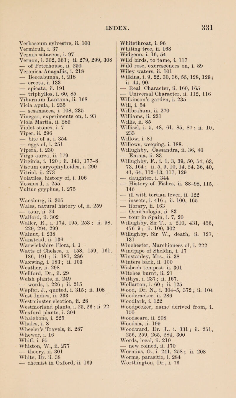 Verbascum sylvestre, ii. 100 Vermiculi, i. 37 Vermis setaceus, i. 97 Vernon, i. 302, 363 ; ii. 279, 299, 308 — of Peterhouse, ii. 250 Veronica Anagallis, i. 218 — Beccabunga, i, 218 — erecta, i. 133 — spicata, ii. 191 — triphyllos, i. 60, 85 Viburnum Lantana, ii. 168 Vicia apula, i. 235 — sesamacea, i. 108, 235 Vinegar, experiments on, i. 93 Viola Martia, ii. 289 Violet stones, i. 7 Viper, ii. 296 — bite of a, i. 354 — eggs of, i. 251 Vipera, i. 230 Virga aurea, ii. 179 Virginia, i. 120 ; ii. 141, 177-8 Viscum caryophylloides, i. 290 Vitriol, ii. 273 Volatiles, history of, i. 106 Vossius I, i. 255 Vultur gryphus, i. 275 Waesburg, ii, 305 Wales, natural history of, ii. 259 — tour, ii. 24 Walford, ii. 302 Waller, R., i. 174, 195, 253 ; ii. 98, 229, 294, 299 Walnut, i. 238 Wanstead, ii. 136 Warwickshire Flora, i. 1 Watts of Chelsea, i. 158, 159, 161, 186, 191 ; ii. 187, 286 Wax wing, i. 183 ; ii. 103 Weather, ii. 298 Wellford, Dr., ii. 29 Welsh plants, ii. 249 — words, i. 226 ; ii. 215 Wepfer, J., quoted, i. 315; ii. 108 West Indies, ii. 233 Westminster election, ii. 28 Westmorland plants, i. 25, 26 ; ii. 22 Wexford plants, i. 304 Whalebone, i. 225 Whales, i. 8 Wheeler’s Travels, ii. 287 Whewer, i. 16 Whiff, i. 95 Whiston, W., ii. 277 — theory, ii. 301 White, Dr. ii. 38 — chemist in Oxford, ii. 169 Whitethroat, i. 96 Whiting tree, ii. 168 Widgeon, i. 16, 54 Wild birds, to tame, i. 117 Wild rose, excrescences on, i. 89 Wiley waters, ii. 101 Wilkins, i. 9, 22, 30, 36, 55, 128, 129; ii. 44, 90. — Real Character, ii. 160, 165 — Universal Character, ii. 112, 116 Wilkinson’s garden, i. 235 Will, i. 54 Willbraham, ii. 270 Williams, ii. 231 Willis, ii. 85 Willisel, i. 5, 48, 61, 85, 87 ; ii. 10, 233 Willow, i. 81 Willows, weeping, i. 188. Willughby, Cassandra, ii. 36, 40 — Emma, ii. 83 Willughby, F., i. 1, 3, 39, 50, 54, 63, 73, 164 ; ii. 5, 9, 10, 14, 24, 36, 40, 41, 64, 112-13, 117, 129 — daughter, i. 344 — History of Fishes, ii. 88-98, 115, 146 — ill with tertian fever, ii. 122 — insects, i. 416 ; ii. 100, 165 — library, ii. 163 — Ornithologia, ii. 83 — tour in Spain, i. 7, 20 Willughby, Sir T., i. 210, 431, 456, 476-9 ; ii. 100, 302 Willughby, Sir W., death, ii. 127, 131 Winchester, Marchioness of, i. 222 Windpipe of Sheldin, i. 17 Winstanley, Mrs., ii. 38 Winters bark, ii. 100 Wisbech tempest, ii. 301 Witches burnt, ii. 21 Withys, i. 237; ii. 167. Wollarton, i. 60 ; ii. 125 Wood, Dr. N., i. 304-5, 372 ; ii. 104 Woodcracker, ii. 286 Woodlark, i. 122 Woodpecker, name derived from, i. 150 Woodseare, ii. 208 Woodsia, ii. 199 Woodward, Dr. J., i. 331 ; ii. 251, 256, 259, 265, 284, 300 Words, local, ii. 210 — new coined, ii. 170 Wormius, O., i. 241, 258 ; ii. 208 Worms, parasitic, i. 284 Worthington, Dr., i. 76