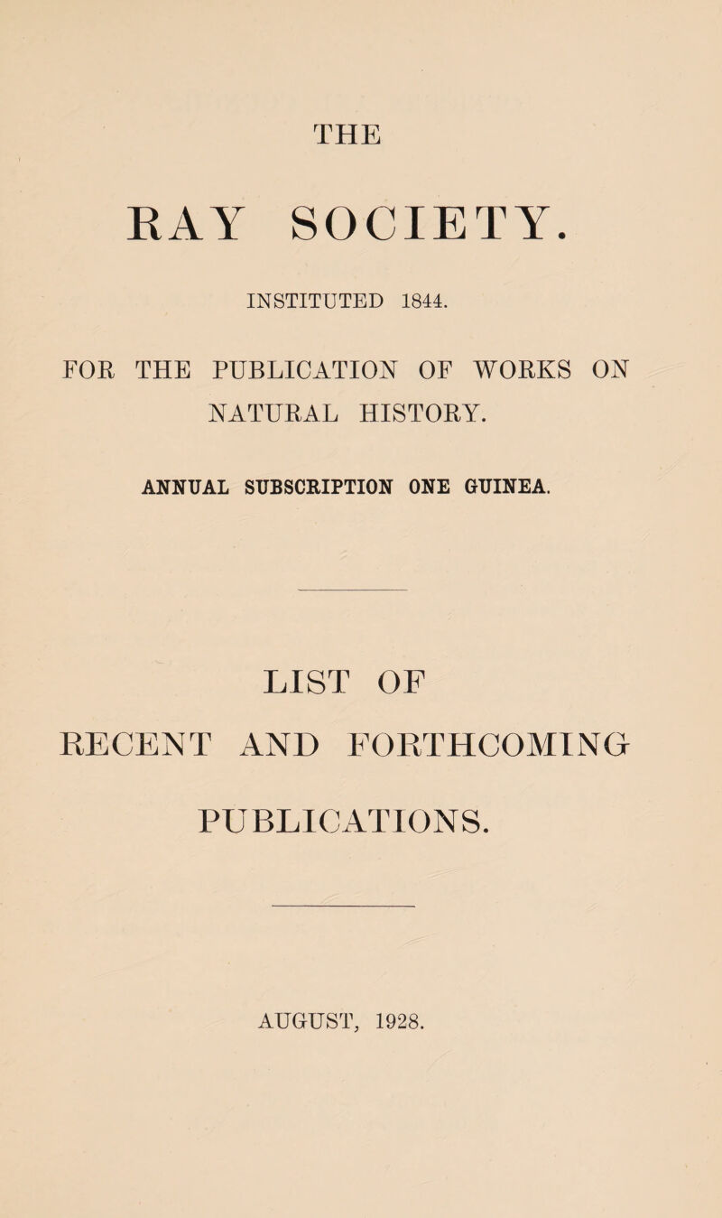 THE RAY SOCIETY. INSTITUTED 1844. FOR THE PUBLICATION OF WORKS ON NATURAL HISTORY. ANNUAL SUBSCRIPTION ONE GUINEA. LIST OF RECENT AND FORTHCOMING PUBLICATIONS. AUGUST, 1928.
