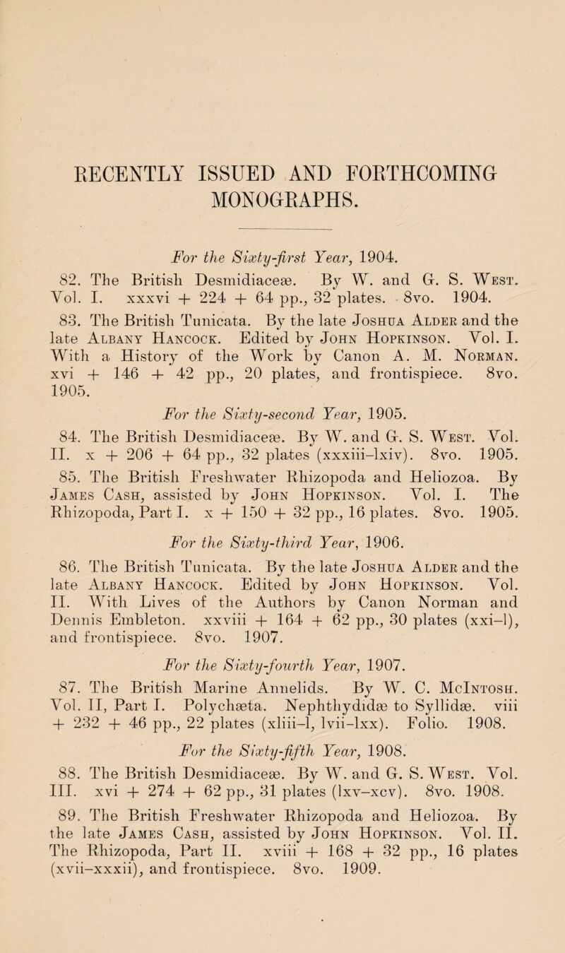 RECENTLY ISSUED AND FORTHCOMING MONOGRAPHS. For the Sixty-first Year, 1904. 82. The British Desmidiaceae. By W. and G. S. West. Yol. I. xxxvi + 224 -f 64 pp., 32 plates. 8vo. 1904. 83. The British Tunicata. By the late Joshua Alder and the late Albany Hancock. Edited by John Hopkinson. Yol. I. With a History of the Work by Canon A. M. Norman. xvi + 146 -4- 42 pp., 20 plates, and frontispiece. 8vo. 1905. For the Sixty-second Year, 1905. 84. The British Desmidiaceas. By W. and Gr. S. West. Yol. II. x + 206 + 64 pp., 32 plates (xxxiii-lxiv). 8vo. 1905. 85. The British Freshwater Rhizopoda and Heliozoa. By James Cash, assisted by John Hopkinson. Yol. I. The Rhizopoda, Part I. x + 150 + 32 pp., 16 plates. 8vo. 1905. For the Sixty-third Year, 1906. 86. The British Tunicata. By the late Joshua Alder and the late Albany Hancock. Edited by John Hopkinson. Yol. II. With Lives of the Authors by Canon Norman and Dennis Embleton. xxviii + 164 + 62 pp., 30 plates (xxi-1), and frontispiece. 8vo. 1907. For the Sixty-fourth Year, 1907. 87. The British Ylarine Annelids. By W. C. McIntosh. Yol. II, Part I. Polychaeta. Nephthydidas to Syllidae. viii + 232 + 46 pp., 22 plates (xliii-1, lvii-lxx). Folio. 1908. For the Sixty-fifth Year, 1908. 88. The British Desmidiaceae. By W. and G. S. West. Yol. III. xvi + 274 + 62 pp., 31 plates (lxv-xcv). 8vo. 1908. 89. The British Freshwater Rhizopoda and Heliozoa. By the late James Cash, assisted by John Hopkinson. Yol. II. The Rhizopoda, Part II. xviii + 168 + 32 pp., 16 plates (xvii-xxxii), and frontispiece. 8vo. 1909.