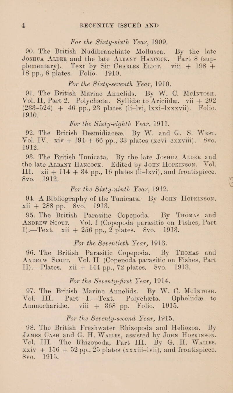 For the Sixty-sixth Year, 1909. 90. The British Nudibranchiate Mollusca. By the late Joshua Alder and the late Albany Hancock. Part 8 (sup¬ plementary). Text by Sir Charles Eliot. viii + 198 + 18 pp., 8 plates. Folio. 1910. For the Sixty-seventh Year, 1910. 91. The British Marine Annelids. By W. C. McIntosh. Yol. II, Part 2. Polychasta. Syllidas to Ariciidse. vii + 292 (233-524) + 46 pp., 23 plates (li-lvi, lxxi-lxxxvii). Folio. 1910. For the Sixty-eighth Year, 1911. 92. The British Desmidiaceac. By W. and Gr. S. West. Yol. IY. xiv + 194 + 66 pp., 33 plates (xcvi-cxxviii). 8vo. 1912. 93. The British Tunicata. By the late Joshua Alder and the late Albany Hancock. Edited by John Hopkinson. Yol. III. xii + 114 + 34 pp., 16 plates (li-lxvi), and frontispiece. 8vo. 1912. For the Sixty-ninth Year, 1912. 94. A Bibliography of the Tunicata. By John Hopkinson. xii + 288 pp. 8vo. 1913. 95. The British Parasitic Copepoda. By Thomas and Andrew Scott. Vol. I (Copepoda parasitic on Fishes, Part I) .—Text, xii + 256 pp., 2 plates. 8vo. 1913. For the Seventieth Year, 1913. 96. The British Parasitic Copepoda. By Thomas and Andrew Scott. Yol. II (Copepoda parasitic on Fishes, Part II) .—Plates, xii + 144 pp., 72 plates. 8vo. 1913. For the Seventy-first Year, 1914. 97. The British Marine Annelids. By W. C. McIntosh. Yol. III. Part I.—Text. Polychaata. Opheliidae to Ammocharidse. viii + 368 pp. Folio. 1915. For the Seventy-second Year, 1915. 98. The British Freshwater Rhizopoda and Heliozoa. By James Cash and (4. H. Wailes, assisted by John Hopkinson. Yol. III. The Rhizopoda, Part III. By Gr. H. Wailes. xxiv + 156 + 52 pp., 25 plates (xxxiii-lvii), and frontispiece. 8vo. 1915.