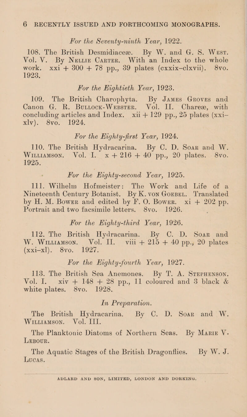 For the Seventy-ninth Year, 1922. 108. The British Desmidiacese. By W. and G. S. West. Yol. Y. By Nellie Carter. With an Index to the whole work, xxi + 300 + 78 pp., 39 plates (cxxix-clxvii). 8vo. 1923. For the Eightieth Year, 1923. 109. The British Charophyta. By James Groves and Canon G. K. Bullock-Webster. Yol. II. Charese, with concluding* articles and Index, xii + 129 pp., 25 plates (xxi- xlv). 8vo. 1924. For the Eighty-first Year, 1924. 110. The British Hydracarina. By C. D. Soar and W. Williamson. Yol. I. x + 216 + 40 pp., 20 plates. 8vo. 1925. For the Eighty-second Year, 1925. 111. Wilhelm Hofmeister: The Work and Life of a Nineteenth Century Botanist. By K. von Goebel. Translated by H. M. Bower and edited by F. O. Bower, xi + 202 pp. Portrait and two facsimile letters. 8vo. 1926. « For the Eighty-third Year, 1926. 112. The British Hydracarina. By C. D. Soar and W. Williamson. Yol. II. viii + 215 + 40 pp., 20 plates (xxi-xl). 8vo. 1927. For the Eighty-fourth Year, 1927. 113. The British Sea Anemones. By T. A. Stephenson. Yol. I. xiv + 148 + 28 pp., 11 coloured and 3 black & white plates. 8vo. 1928. In Preparation. The British Hydracarina. By C. D. Soar and W. Williamson. Yol. III. The Planktonic Diatoms of Northern Seas. By Marie Y. Lebour. The Aquatic Stages of the British Dragonflies. By W. J. Lucas.