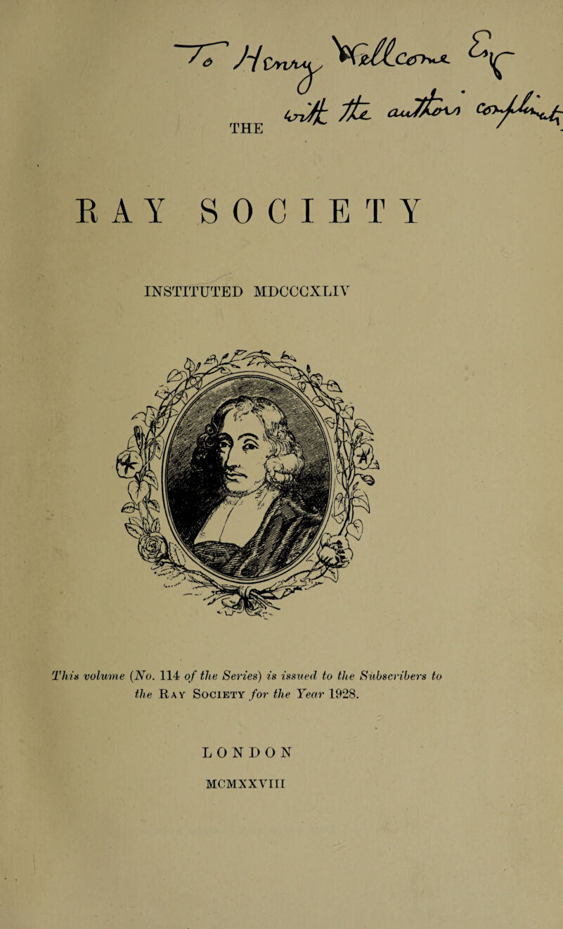 THE E A Y SOCIETY INSTITUTED MDCCCXLIV This volume {No. 114 of the Series) is issued to the Subscribers to the Ray Society /or the Year 1928. LONDON MCMXXVIII