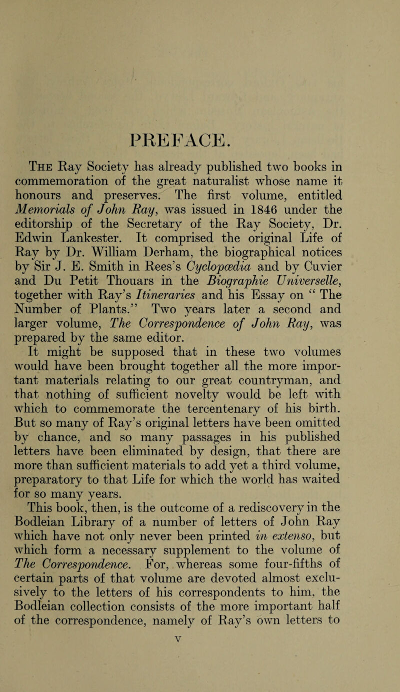 PREFACE. The Ray Society has already published two books in commemoration of the great naturalist whose name it honours and preserves. The first volume, entitled Memorials of John Ray, was issued in 1846 under the editorship of the Secretary of the Ray Society, Dr. Edwin Lankester. It comprised the original Life of Ray by Dr. William Derham, the biographical notices by Sir J. E. Smith in Rees’s Cyclopcedia and by Cuvier and Du Petit Thouars in the Biographie Universelle, together with Ray’s Itineraries and his Essay on “ The Number of Plants.” Two years later a second and larger volume. The Correspondence of John Ray, was prepared by the same editor. It might be supposed that in these two volumes would have been brought together all the more impor¬ tant materials relating to our great countryman, and that nothing of sufficient novelty would be left with which to commemorate the tercentenary of his birth. But so many of Ray’s original letters have been omitted by chance, and so many passages in his published letters have been eliminated by design, that there are more than sufficient materials to add yet a third volume, preparatory to that Life for which the world has waited for so many years. This book, then, is the outcome of a rediscovery in the Bodleian Library of a number of letters of John Ray which have not only never been printed in extenso, but which form a necessary supplement to the volume of The Correspondence. For, whereas some four-fifths of certain parts of that volume are devoted almost exclu¬ sively to the letters of his correspondents to him, the Bodleian collection consists of the more important half of the correspondence, namely of Ray’s own letters to