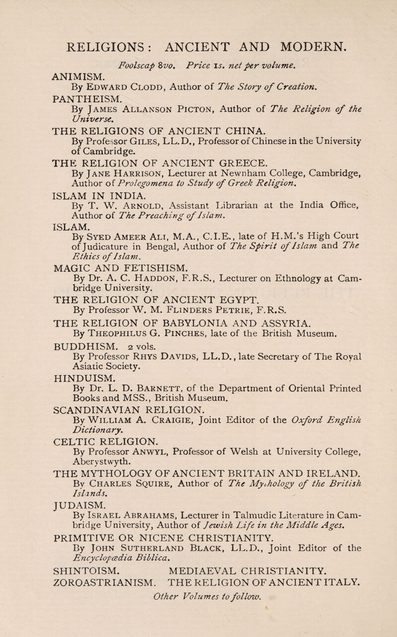 Foolscap 8vo. Price is. net per volume. ANIMISM. By Edward Clodd, Author of The Story of Creation. PANTHEISM. By J AMES Allanson Picton, Author of The Religion of the Universe. THE RELIGIONS OF ANCIENT CHINA. By Professor Giles, LL.D., Professor of Chinese in the University of Cambridge. THE RELIGION OF ANCIENT GREECE. By Jane Harrison, Lecturer at Newnham College, Cambridge, Author of Prolegomena to Study of Greek Religion. ISLAM IN INDIA. By T. W. Arnold, Assistant Librarian at the India Office, Author of The Preaching of Islam. ISLAM. By Syed Ameer Alt, M.A., C.I.E., late of H.M.’s High Court of Judicature in Bengal, Author of The Spirit of Islam and The Ethics of Islam. MAGIC AND FETISHISM. By Dr. A. C. Haddon, F.R.S., Lecturer on Ethnology at Cam¬ bridge University. THE RELIGION OF ANCIENT EGYPT. By Professor W. M. Flinders Petrie, F.R.S. THE RELIGION OF BABYLONIA AND ASSYRIA. By Theophilus G. Pinches, late of the British Museum. BUDDHISM. 2 vols. By Professor Rhys Davids, LL.D., late Secretary of The Royal Asiatic Society. HINDUISM. By Dr. L. D. Barnett, of the Department of Oriental Printed Books and MSS., British Museum. SCANDINAVIAN RELIGION. By William A. Craigie, Joint Editor of the Oxford English Dictionary. CELTIC RELIGION. By Professor Anwyl, Professor of Welsh at University College, Aberystwyth. THE MYTHOLOGY OF ANCIENT BRITAIN AND IRELAND. By Charles Squire, Author of The Mythology of the British Islands. JUDAISM. By Israel Abrahams, Lecturer in Talmudic Literature in Cam¬ bridge University, Author of Jewish Life in the Middle Ages. PRIMITIVE OR NICENE CHRISTIANITY. By John Sutherland Black, LL.D., Joint Editor of the Encyclopedia Billica. SHINTOISM. MEDIAEVAL CHRISTIANITY. ZOROASTRIANISM. THE RELIGION OF ANCIENT ITALY. Other Volumes to follow.