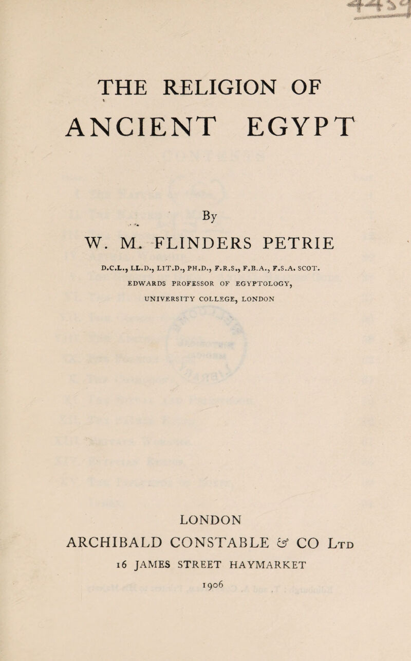 THE RELIGION OF t ANCIENT EGYPT J By W. M. FLINDERS PETRIE D.C.L., LL.D., LIT.D., PH.D., F.R.S., F.B.A., F.S.A. SCOT. EDWARDS PROFESSOR OF EGYPTOLOGY, UNIVERSITY COLLEGE, LONDON LONDON ARCHIBALD CONSTABLE fcf CO Ltd i6 JAMES STREET HAYMARKET 1906