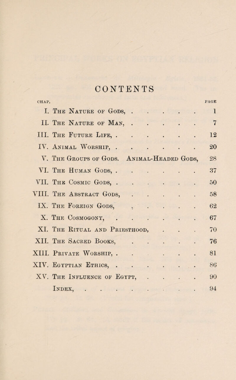 CONTENTS CHAP. PAGE I. The Nature of Gods,.1 II. The Nature of Man,.7 III. The Future Life,.12 IY. Animal Worship,.20 V. The Groups of Gods. Animal-Headed Gods, 28 VI. The Human Gods,.37 VII. The Cosmic Gods,.50 VIII. The Abstract Gods,.58 IX. The Foreign Gods, ..... 62 X. The Cosmogony,.67 XI. The Ritual and Priesthood, ... 70 XII. The Sacred Books,.76 XIII. Private Worship,.81 XIV. Egyptian Ethics,.86 XV. The Influence of Egypt, .... 90 Index,.94