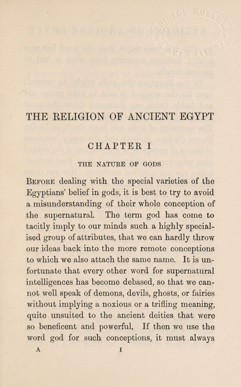 THE RELIGION OF ANCIENT EGYPT CHAPTER I THE NATURE OF GODS Before dealing with the special varieties of the Egyptians’ belief in gods, it is best to try to avoid a misunderstanding of their whole conception of the supernatural. The term god has come to tacitly imply to our minds such a highly special¬ ised group of attributes, that we can hardly throw our ideas back into the more remote conceptions to which we also attach the same name. It is un¬ fortunate that every other word for supernatural intelligences has become debased, so that we can¬ not well speak of demons, devils, ghosts, or fairies without implying a noxious or a trifling meaning, quite unsuited to the ancient deities that were so beneficent and powerful. If then we use the word god for such conceptions, it must always