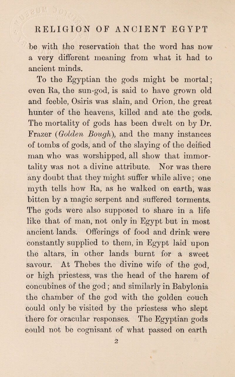 be with the reservation that the word has now a very different meaning from what it had to ancient minds. To the Egyptian the gods might be mortal; even Ra, the sun-god, is said to have grown old and feeble, Osiris was slain, and Orion, the great hunter of the heavens, killed and ate the gods. The mortality of gods has been dwelt on by Dr. Frazer (Golden Bough), and the many instances of tombs of gods, and of the slaying of the deified man who was worshipped, all show that immor¬ tality was not a divine attribute. Nor was there any doubt that they might suffer while alive; one myth tells how Ra, as he walked on earth, was bitten by a magic serpent and suffered torments. The gods were also supposed to share in a life like that of man, not only in Egypt but in most ancient lands. Offerings of food and drink were constantly supplied to them, in Egypt laid upon the altars, in other lands burnt for a sweet savour. At Thebes the divine wife of the god, or high priestess, was the head of the harem of concubines of the god; and similarly in Babylonia the chamber of the god with the golden couch could only be visited by the priestess who slept there for oracular responses. The Egyptian gods could not be cognisant of what passed on earth