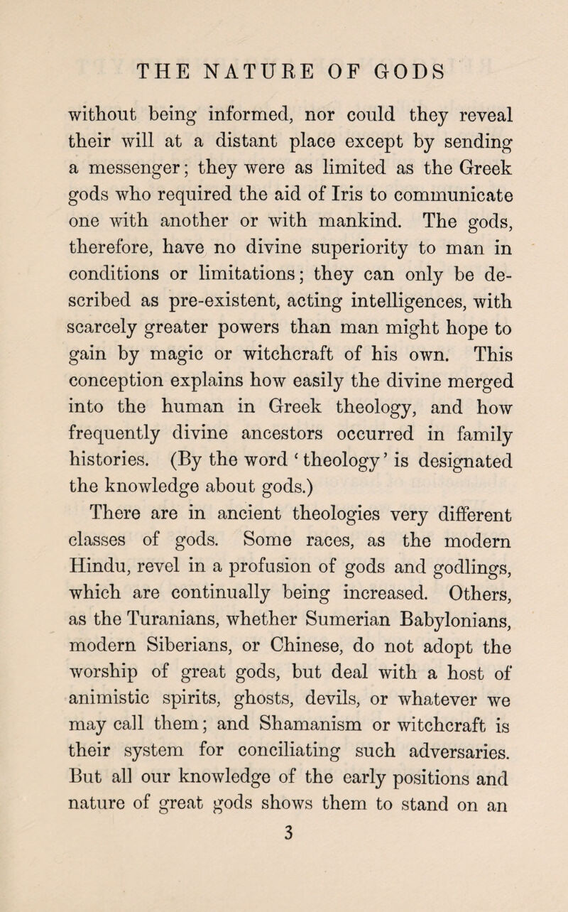 without being informed, nor could they reveal their will at a distant place except by sending a messenger; they were as limited as the Greek gods who required the aid of Iris to communicate one with another or with mankind. The gods, therefore, have no divine superiority to man in conditions or limitations; they can only be de¬ scribed as pre-existent, acting intelligences, with scarcely greater powers than man might hope to gain by magic or witchcraft of his own. This conception explains how easily the divine merged into the human in Greek theology, and how frequently divine ancestors occurred in family histories. (By the word ‘ theology ’ is designated the knowledge about gods.) There are in ancient theologies very different classes of gods. Some races, as the modern Hindu, revel in a profusion of gods and godlings, which are continually being increased. Others, as the Turanians, whether Sumerian Babylonians, modern Siberians, or Chinese, do not adopt the worship of great gods, but deal with a host of animistic spirits, ghosts, devils, or whatever we may call them; and Shamanism or witchcraft is their system for conciliating such adversaries. But all our knowledge of the early positions and nature of great gods shows them to stand on an