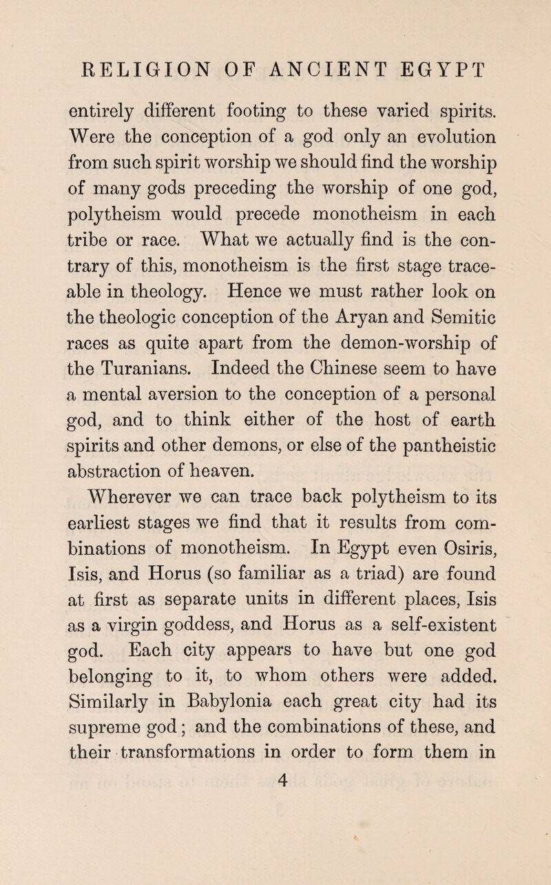 entirely different footing to these varied spirits. Were the conception of a god only an evolution from such spirit worship we should find the worship of many gods preceding the worship of one god, polytheism would precede monotheism in each tribe or race. What we actually find is the con¬ trary of this, monotheism is the first stage trace¬ able in theology. Hence we must rather look on the theologic conception of the Aryan and Semitic races as quite apart from the demon-worship of the Turanians. Indeed the Chinese seem to have a mental aversion to the conception of a personal god, and to think either of the host of earth spirits and other demons, or else of the pantheistic abstraction of heaven. Wherever we can trace back polytheism to its earliest stages we find that it results from com¬ binations of monotheism. In Egypt even Osiris, Isis, and Horus (so familiar as a triad) are found at first as separate units in different places, Isis as a virgin goddess, and Horus as a self-existent god. Each city appears to have but one god belonging to it, to whom others were added. Similarly in Babylonia each great city had its supreme god; and the combinations of these, and their transformations in order to form them in