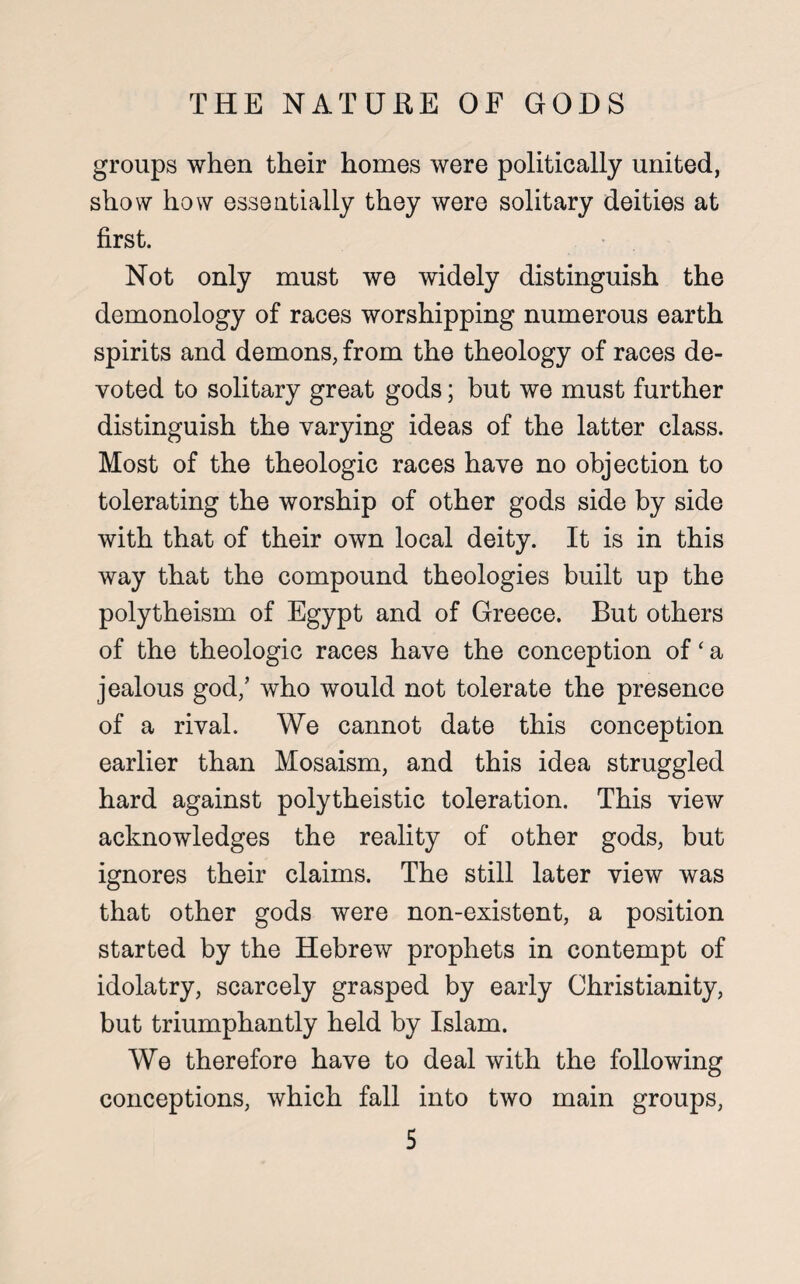 groups when their homes were politically united, show how essentially they were solitary deities at first. Not only must we widely distinguish the demonology of races worshipping numerous earth spirits and demons, from the theology of races de¬ voted to solitary great gods; but we must further distinguish the varying ideas of the latter class. Most of the theologic races have no objection to tolerating the worship of other gods side by side with that of their own local deity. It is in this way that the compound theologies built up the polytheism of Egypt and of Greece. But others of the theologic races have the conception of ‘ a jealous god/ who would not tolerate the presence of a rival. We cannot date this conception earlier than Mosaism, and this idea struggled hard against polytheistic toleration. This view acknowledges the reality of other gods, but ignores their claims. The still later view was that other gods were non-existent, a position started by the Hebrew prophets in contempt of idolatry, scarcely grasped by early Christianity, but triumphantly held by Islam. We therefore have to deal with the following conceptions, which fall into two main groups,