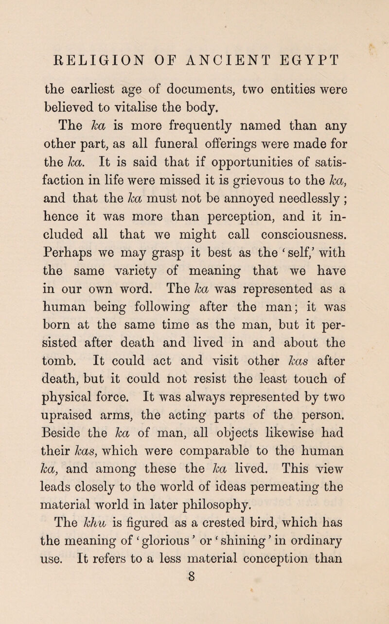 the earliest age of documents, two entities were believed to vitalise the body. The ha is more frequently named than any other part, as all funeral offerings were made for the ha. It is said that if opportunities of satis¬ faction in life were missed it is grievous to the ha, and that the ha must not be annoyed needlessly ; hence it was more than perception, and it in¬ cluded all that we might call consciousness. Perhaps we may grasp it best as the ‘ self/ with the same variety of meaning that we have in our own word. The ha was represented as a human being following after the man; it was born at the same time as the man, but it per¬ sisted after death and lived in and about the tomb. It could act and visit other has after death, but it could not resist the least touch of physical force. It was always represented by two upraised arms, the acting parts of the person. Beside the ha of man, all objects likewise had their has, which were comparable to the human ha, and among these the ha lived. This view leads closely to the world of ideas permeating the material world in later philosophy. The him is figured as a crested bird, which has the meaning of ‘ glorious ’ or ‘ shining ’ in ordinary use. It refers to a less material conception than