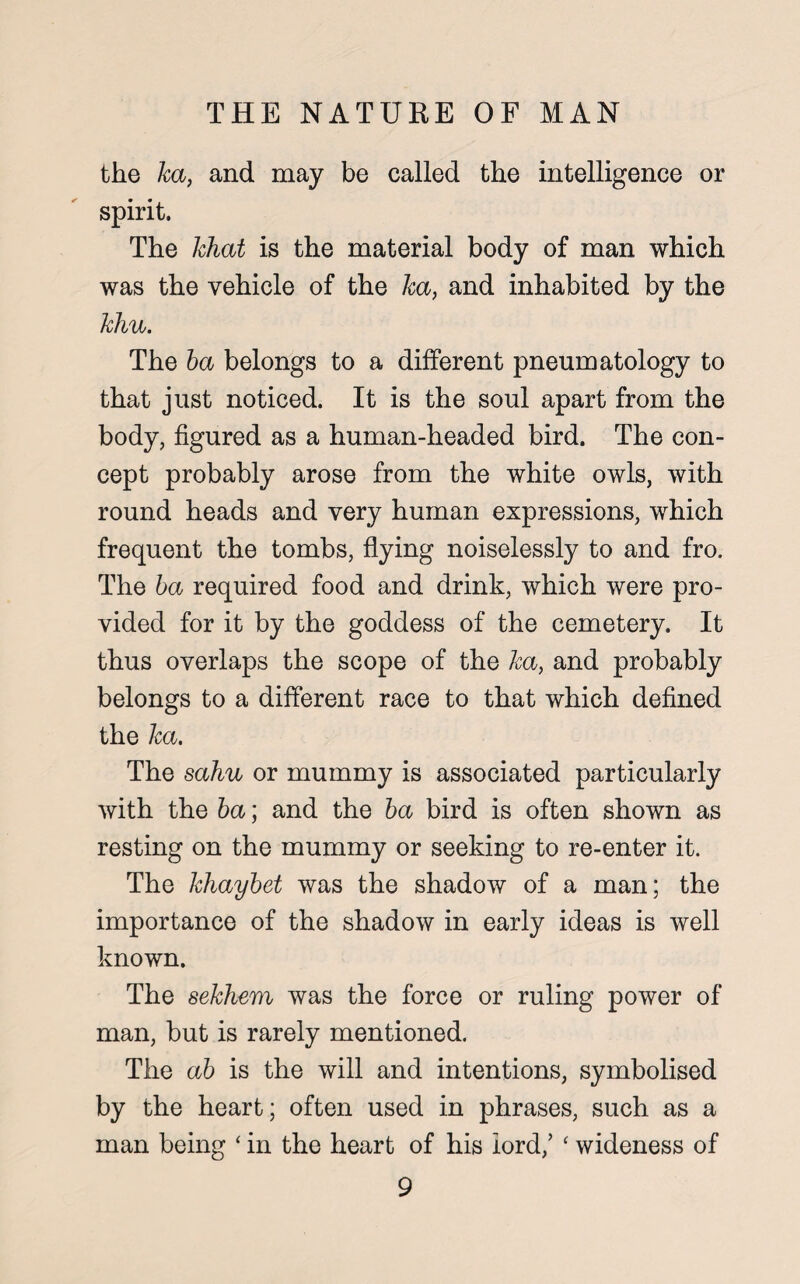 the ka, and may be called the intelligence or spirit. The khat is the material body of man which was the vehicle of the ka, and inhabited by the khu. The ba belongs to a different pneumatology to that just noticed. It is the soul apart from the body, figured as a human-headed bird. The con¬ cept probably arose from the white owls, with round heads and very human expressions, which frequent the tombs, flying noiselessly to and fro. The ba required food and drink, which were pro¬ vided for it by the goddess of the cemetery. It thus overlaps the scope of the ka, and probably belongs to a different race to that which defined the ka. The sahu or mummy is associated particularly with the ba; and the ba bird is often shown as resting on the mummy or seeking to re-enter it. The khaybet was the shadow of a man; the importance of the shadow in early ideas is well known. The sekhem was the force or ruling power of man, but is rarely mentioned. The ab is the will and intentions, symbolised by the heart; often used in phrases, such as a man being ‘ in the heart of his lord/ ‘ wideness of