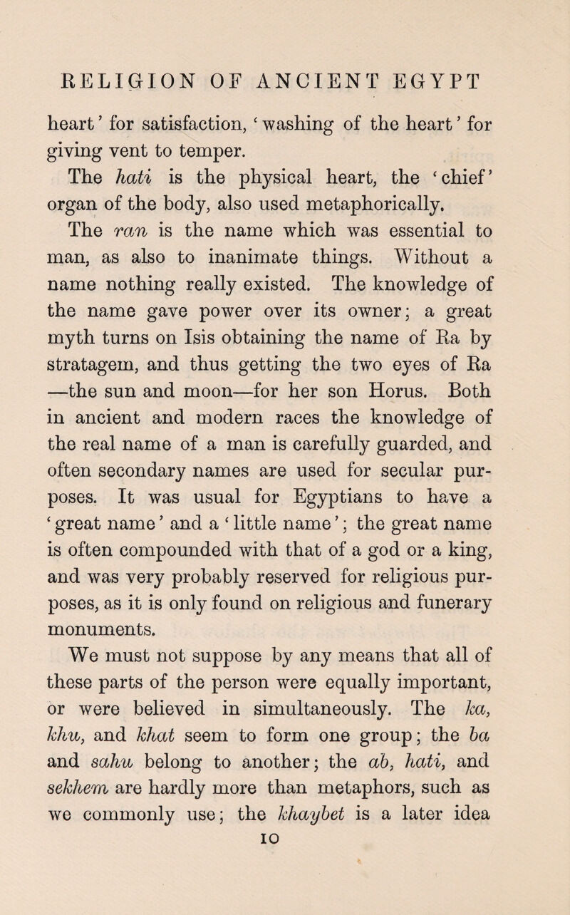 heart ’ for satisfaction, ‘ washing of the heart ’ for giving vent to temper. The hati is the physical heart, the ‘chief’ organ of the body, also used metaphorically. The ran is the name which was essential to man, as also to inanimate things. Without a name nothing really existed. The knowledge of the name gave power over its owner; a great myth turns on Isis obtaining the name of Ra by stratagem, and thus getting the two eyes of Ra —the sun and moon—for her son Horus. Both in ancient and modern races the knowledge of the real name of a man is carefully guarded, and often secondary names are used for secular pur¬ poses. It was usual for Egyptians to have a ‘ great name ’ and a ‘ little name ’; the great name is often compounded with that of a god or a king, and was very probably reserved for religious pur¬ poses, as it is only found on religious and funerary monuments. We must not suppose by any means that all of these parts of the person were equally important, or were believed in simultaneously. The ha, him, and hhat seem to form one group; the ba and salm belong to another; the ab, hati, and sehhem are hardly more than metaphors, such as we commonly use; the hhaybet is a later idea io