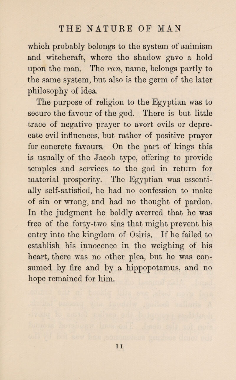 which probably belongs to the system of animism and witchcraft, where the shadow gave a hold upon the man. The ran, name, belongs partly to the same system, but also is the germ of the later philosophy of idea. The purpose of religion to the Egyptian was to secure the favour of the god. There is but little trace of negative prayer to avert evils or depre¬ cate evil influences, but rather of positive prayer for concrete favours. On the part of kings this is usually of the Jacob type, offering to provide temples and services to the god in return for material prosperity. The Egyptian was essenti¬ ally self-satisfied, he had no confession to make of sin or wrong, and had no thought of pardon. In the judgment he boldly averred that he was free of the forty-two sins that might prevent his entry into the kingdom of Osiris. If he failed to establish his innocence in the weighing of his heart, there was no other plea, but he was con¬ sumed by fire and by a hippopotamus, and no hope remained for him.